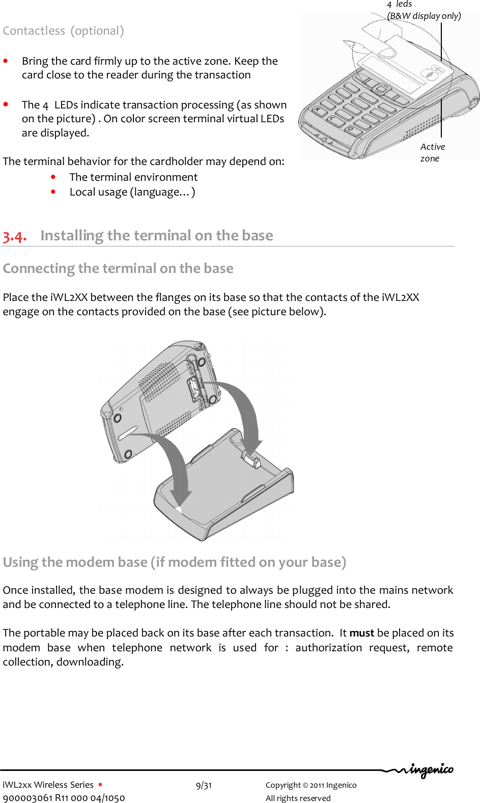  iWL2xx Wireless Series  •    9/31   Copyright © 2011 Ingenico 900003061 R11 000 04/1050     All rights reserved Contactless  (optional)  • Bring the card firmly up to the active zone. Keep the card close to the reader during the transaction  • The 4  LEDs indicate transaction processing (as shown on the picture) . On color screen terminal virtual LEDs are displayed.  The terminal behavior for the cardholder may depend on: • The terminal environment • Local usage (language…)  3.4. Installing the terminal on the base Connecting the terminal on the base  Place the iWL2XX between the flanges on its base so that the contacts of the iWL2XX engage on the contacts provided on the base (see picture below).                 Using the modem base (if modem fitted on your base)  Once installed, the base modem is designed to always be plugged into the mains network and be connected to a telephone line. The telephone line should not be shared.  The portable may be placed back on its base after each transaction.  It must be placed on its modem  base  when  telephone  network  is  used  for  :  authorization  request,  remote collection, downloading.  4  leds  (B&amp;W display only) Active zone 