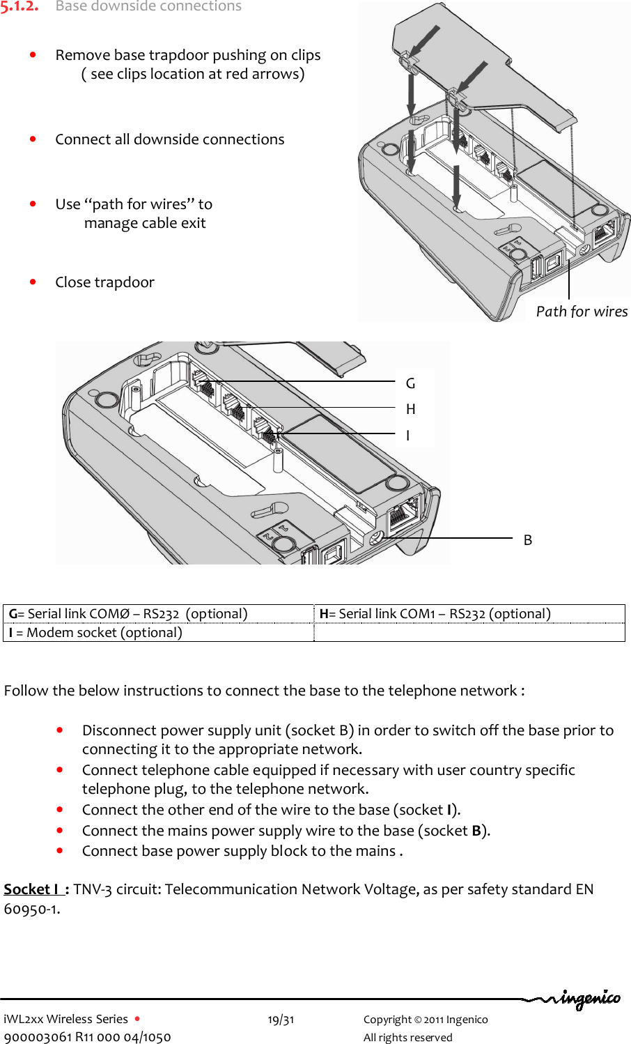  iWL2xx Wireless Series  •    19/31   Copyright © 2011 Ingenico 900003061 R11 000 04/1050     All rights reserved 5.1.2. Base downside connections  • Remove base trapdoor pushing on clips ( see clips location at red arrows)    • Connect all downside connections   • Use “path for wires” to                        manage cable exit   • Close trapdoor               G= Serial link COMØ – RS232  (optional)  H= Serial link COM1 – RS232 (optional) I = Modem socket (optional)     Follow the below instructions to connect the base to the telephone network :  • Disconnect power supply unit (socket B) in order to switch off the base prior to connecting it to the appropriate network. • Connect telephone cable equipped if necessary with user country specific telephone plug, to the telephone network.  • Connect the other end of the wire to the base (socket I).  • Connect the mains power supply wire to the base (socket B). • Connect base power supply block to the mains .   Socket I  : TNV-3 circuit: Telecommunication Network Voltage, as per safety standard EN 60950-1.    Path for wires G H I B 