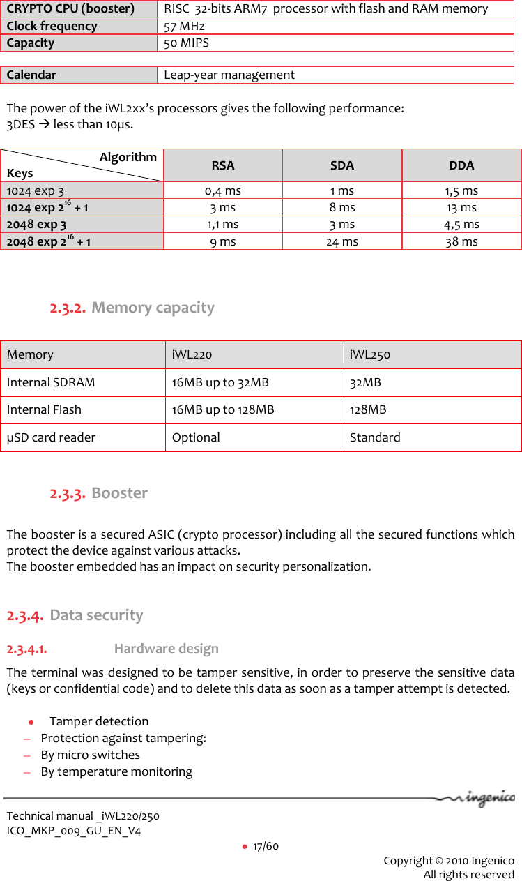  Technical manual _iWL220/250 ICO_MKP_009_GU_EN_V4     17/60  Copyright © 2010 Ingenico  All rights reserved  CRYPTO CPU (booster) RISC  32-bits ARM7  processor with flash and RAM memory Clock frequency 57 MHz Capacity 50 MIPS  Calendar Leap-year management  The power of the iWL2xx’s processors gives the following performance: 3DES  less than 10µs.  Algorithm Keys RSA SDA DDA 1024 exp 3 0,4 ms 1 ms 1,5 ms 1024 exp 216 + 1 3 ms 8 ms 13 ms 2048 exp 3 1,1 ms 3 ms 4,5 ms 2048 exp 216 + 1 9 ms 24 ms 38 ms   2.3.2. Memory capacity   Memory  iWL220 iWL250 Internal SDRAM 16MB up to 32MB 32MB Internal Flash 16MB up to 128MB 128MB µSD card reader Optional  Standard  2.3.3. Booster  The booster is a secured ASIC (crypto processor) including all the secured functions which protect the device against various attacks.  The booster embedded has an impact on security personalization.  2.3.4. Data security  2.3.4.1. Hardware design    The terminal was designed to be tamper sensitive, in order to preserve the sensitive data (keys or confidential code) and to delete this data as soon as a tamper attempt is detected.    Tamper detection  Protection against tampering:   By micro switches  By temperature monitoring 