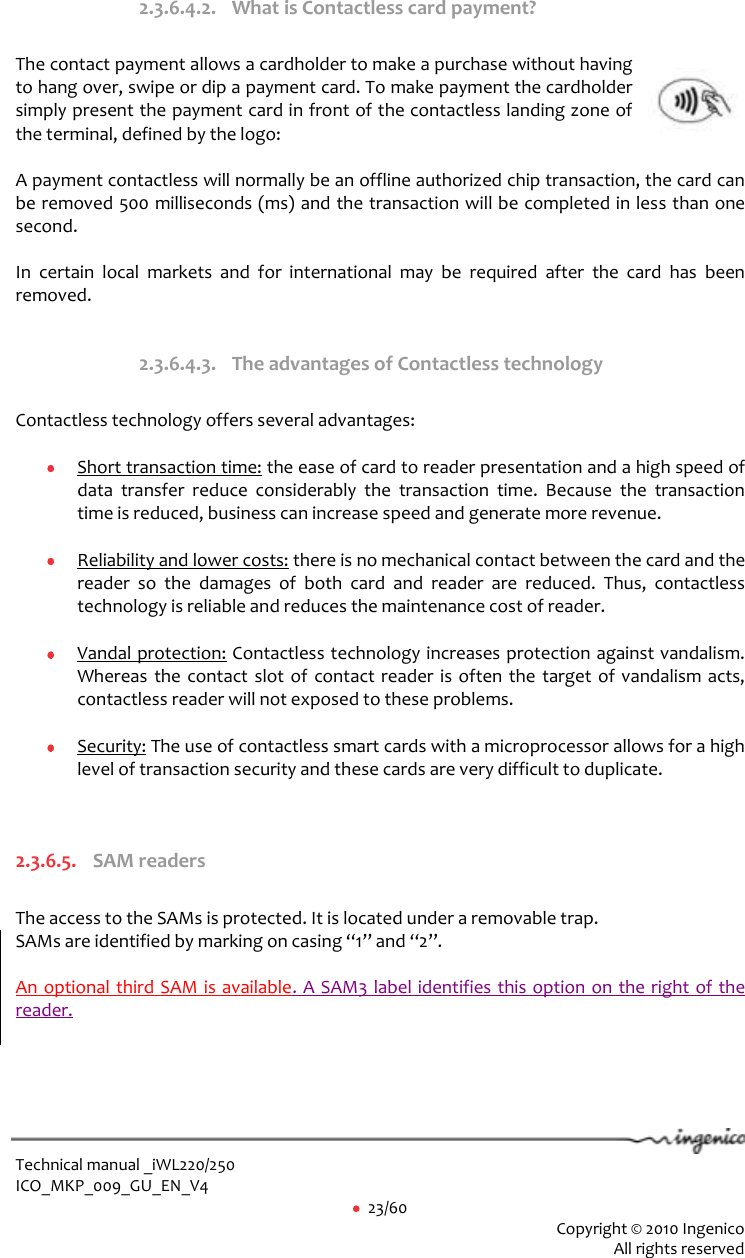  Technical manual _iWL220/250 ICO_MKP_009_GU_EN_V4     23/60  Copyright © 2010 Ingenico  All rights reserved  2.3.6.4.2. What is Contactless card payment?  The contact payment allows a cardholder to make a purchase without having to hang over, swipe or dip a payment card. To make payment the cardholder simply present the payment card in front of the contactless landing zone of the terminal, defined by the logo:   A payment contactless will normally be an offline authorized chip transaction, the card can be removed 500 milliseconds (ms) and the transaction will be completed in less than one second.   In  certain  local  markets  and  for  international  may  be  required  after  the  card  has  been removed.   2.3.6.4.3. The advantages of Contactless technology  Contactless technology offers several advantages:    Short transaction time: the ease of card to reader presentation and a high speed of data  transfer  reduce  considerably  the  transaction  time.  Because  the  transaction time is reduced, business can increase speed and generate more revenue.    Reliability and lower costs: there is no mechanical contact between the card and the reader  so  the  damages  of  both  card  and  reader  are  reduced.  Thus,  contactless technology is reliable and reduces the maintenance cost of reader.    Vandal protection: Contactless technology increases protection against vandalism. Whereas the contact slot of contact reader is often the target of vandalism acts, contactless reader will not exposed to these problems.    Security: The use of contactless smart cards with a microprocessor allows for a high level of transaction security and these cards are very difficult to duplicate.    2.3.6.5. SAM readers  The access to the SAMs is protected. It is located under a removable trap.  SAMs are identified by marking on casing “1” and “2”.   An optional third SAM is available. A SAM3 label identifies this option on the right of the reader.  