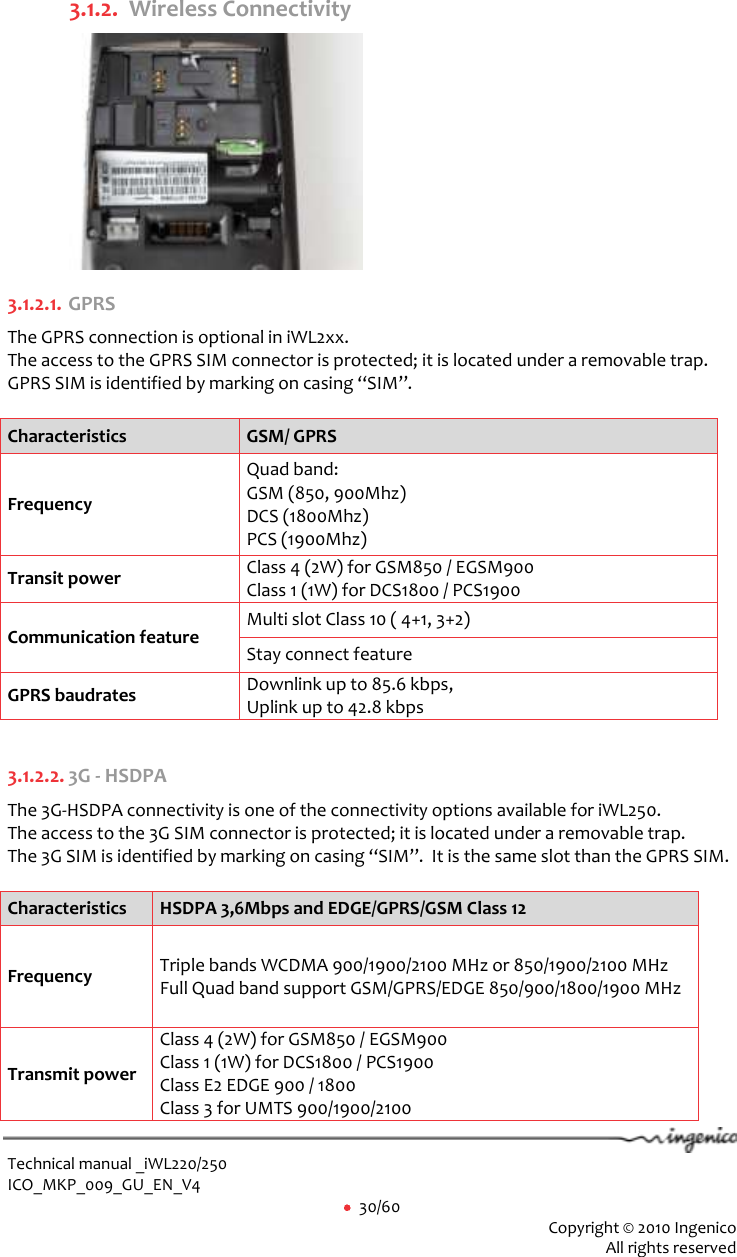  Technical manual _iWL220/250 ICO_MKP_009_GU_EN_V4     30/60  Copyright © 2010 Ingenico  All rights reserved  3.1.2. Wireless Connectivity  3.1.2.1. GPRS The GPRS connection is optional in iWL2xx.  The access to the GPRS SIM connector is protected; it is located under a removable trap.  GPRS SIM is identified by marking on casing “SIM”.   Characteristics GSM/ GPRS Frequency  Quad band:  GSM (850, 900Mhz)  DCS (1800Mhz)  PCS (1900Mhz) Transit power  Class 4 (2W) for GSM850 / EGSM900 Class 1 (1W) for DCS1800 / PCS1900 Communication feature Multi slot Class 10 ( 4+1, 3+2) Stay connect feature GPRS baudrates Downlink up to 85.6 kbps,  Uplink up to 42.8 kbps  3.1.2.2. 3G - HSDPA The 3G-HSDPA connectivity is one of the connectivity options available for iWL250.  The access to the 3G SIM connector is protected; it is located under a removable trap.  The 3G SIM is identified by marking on casing “SIM”.  It is the same slot than the GPRS SIM.   Characteristics HSDPA 3,6Mbps and EDGE/GPRS/GSM Class 12 Frequency  Triple bands WCDMA 900/1900/2100 MHz or 850/1900/2100 MHz Full Quad band support GSM/GPRS/EDGE 850/900/1800/1900 MHz Transmit power  Class 4 (2W) for GSM850 / EGSM900 Class 1 (1W) for DCS1800 / PCS1900 Class E2 EDGE 900 / 1800 Class 3 for UMTS 900/1900/2100 