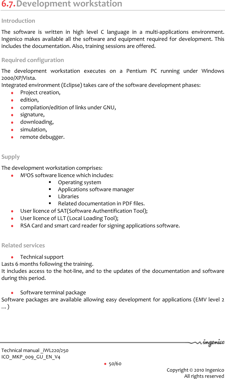  Technical manual _iWL220/250 ICO_MKP_009_GU_EN_V4     50/60  Copyright © 2010 Ingenico  All rights reserved  6.7. Development workstation Introduction  The  software  is  written  in  high  level  C  language  in  a  multi-applications  environment. Ingenico makes available all the software and equipment required for development. This includes the documentation. Also, training sessions are offered.  Required configuration The  development  workstation  executes  on  a  Pentium  PC  running  under  Windows 2000/XP/Vista. Integrated environment (Eclipse) takes care of the software development phases:  Project creation,  edition,  compilation/edition of links under GNU,  signature,  downloading,  simulation,  remote debugger.  Supply The development workstation comprises:  M²OS software licence which includes:   Operating system  Applications software manager  Libraries  Related documentation in PDF files.  User licence of SAT(Software Authentification Tool);  User licence of LLT (Local Loading Tool);  RSA Card and smart card reader for signing applications software.  Related services  Technical support Lasts 6 months following the training. It includes access to the hot-line, and to the updates of the documentation and software during this period.    Software terminal package Software packages are available allowing easy development for applications (EMV level 2 …) 