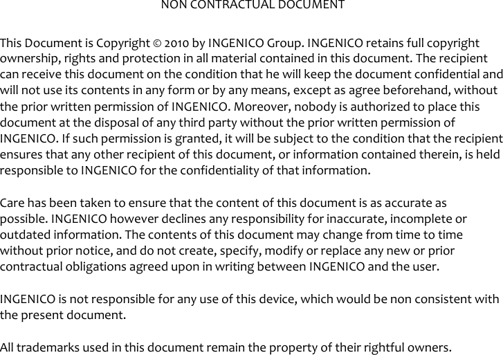   NON CONTRACTUAL DOCUMENT  This Document is Copyright © 2010 by INGENICO Group. INGENICO retains full copyright ownership, rights and protection in all material contained in this document. The recipient can receive this document on the condition that he will keep the document confidential and will not use its contents in any form or by any means, except as agree beforehand, without the prior written permission of INGENICO. Moreover, nobody is authorized to place this document at the disposal of any third party without the prior written permission of INGENICO. If such permission is granted, it will be subject to the condition that the recipient ensures that any other recipient of this document, or information contained therein, is held responsible to INGENICO for the confidentiality of that information.  Care has been taken to ensure that the content of this document is as accurate as possible. INGENICO however declines any responsibility for inaccurate, incomplete or outdated information. The contents of this document may change from time to time without prior notice, and do not create, specify, modify or replace any new or prior contractual obligations agreed upon in writing between INGENICO and the user.  INGENICO is not responsible for any use of this device, which would be non consistent with the present document. All trademarks used in this document remain the property of their rightful owners.  