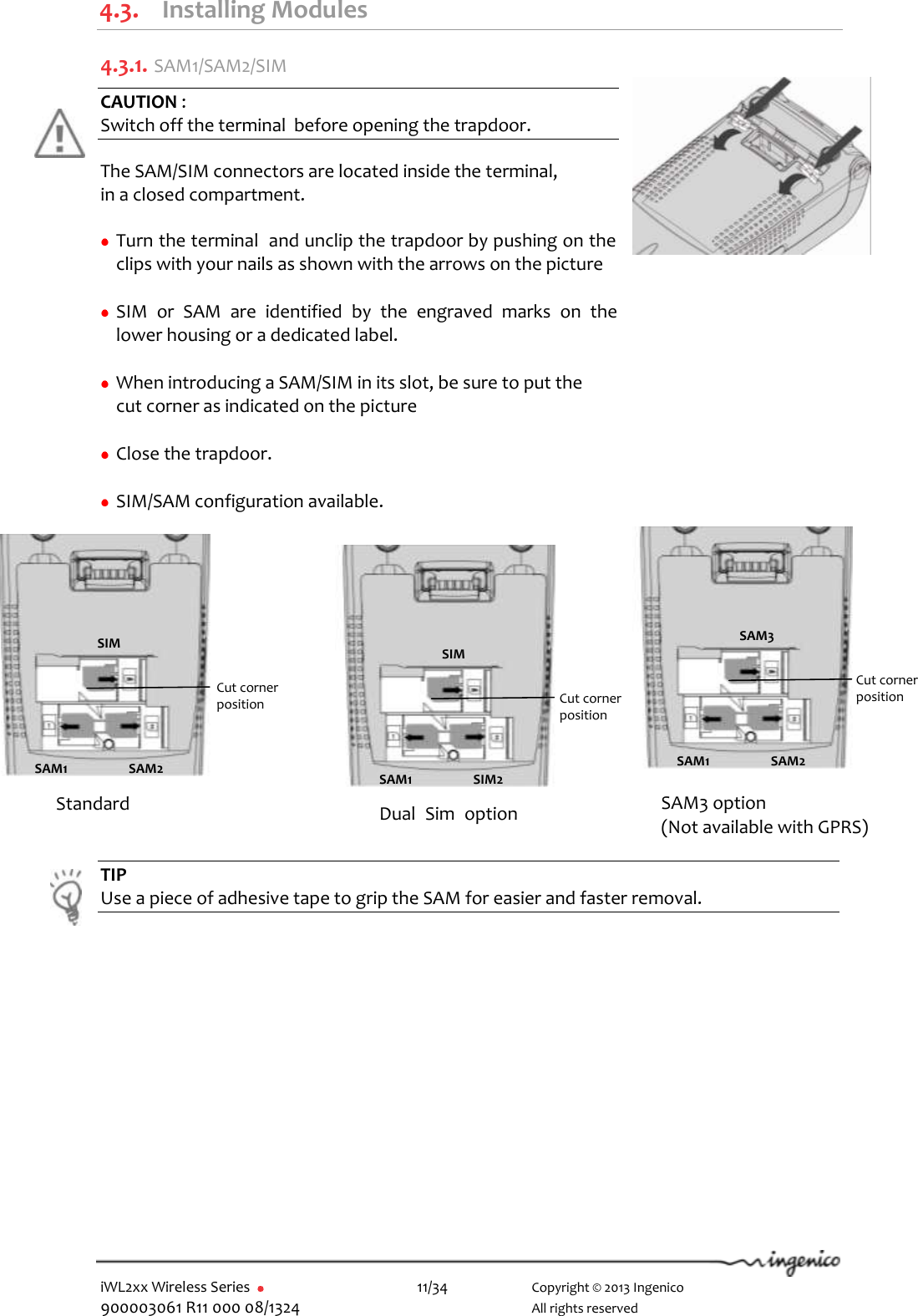  iWL2xx Wireless Series       11/34    Copyright © 2013 Ingenico 900003061 R11 000 08/1324      All rights reserved 4.3. Installing Modules 4.3.1.  SAM1/SAM2/SIM CAUTION :  Switch off the terminal  before opening the trapdoor.  The SAM/SIM connectors are located inside the terminal,  in a closed compartment.   Turn the terminal  and unclip the trapdoor by pushing on the clips with your nails as shown with the arrows on the picture   SIM  or  SAM  are  identified  by  the  engraved  marks  on  the lower housing or a dedicated label.   When introducing a SAM/SIM in its slot, be sure to put the      cut corner as indicated on the picture      Close the trapdoor.   SIM/SAM configuration available.                                                             TIP Use a piece of adhesive tape to grip the SAM for easier and faster removal.   Standard Dual  Sim  option   SAM3 option (Not available with GPRS) Cut corner  position SIM SAM1 SAM2 Cut corner  position SIM SAM1 SIM2 Cut corner  position SAM3 SAM1 SAM2 