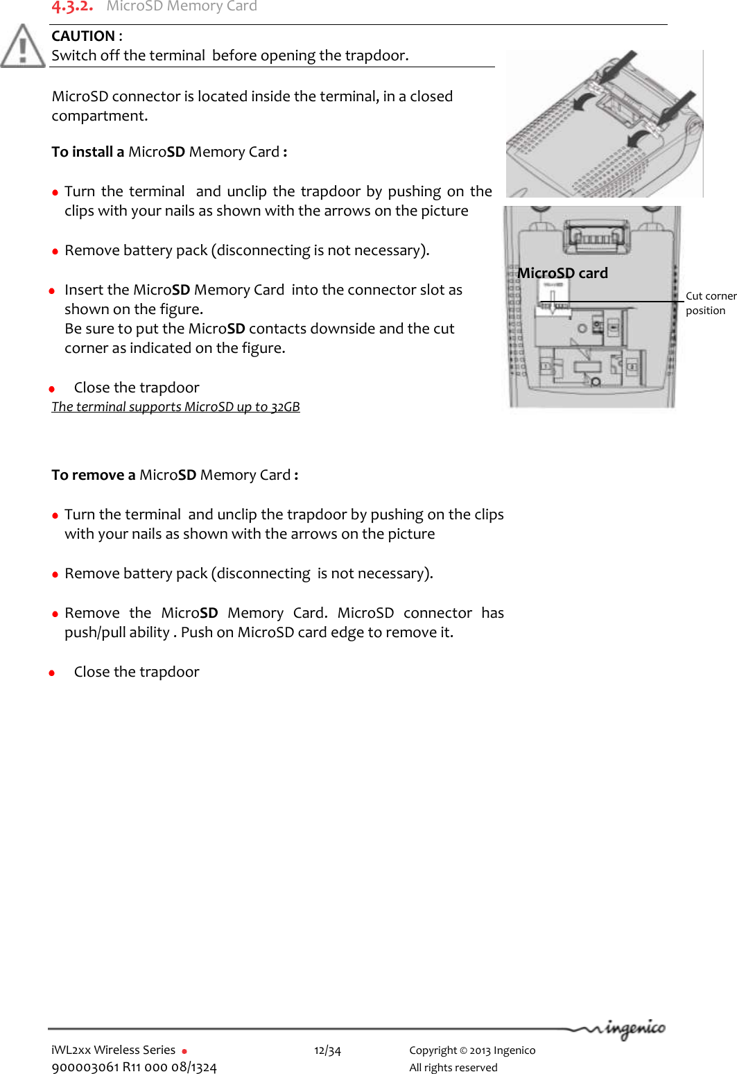  iWL2xx Wireless Series       12/34    Copyright © 2013 Ingenico 900003061 R11 000 08/1324      All rights reserved   4.3.2.  MicroSD Memory Card  CAUTION :  Switch off the terminal  before opening the trapdoor.  MicroSD connector is located inside the terminal, in a closed compartment.  To install a MicroSD Memory Card :   Turn the terminal  and unclip  the trapdoor by pushing  on the clips with your nails as shown with the arrows on the picture   Remove battery pack (disconnecting is not necessary).   Insert the MicroSD Memory Card  into the connector slot as shown on the figure.  Be sure to put the MicroSD contacts downside and the cut corner as indicated on the figure.   Close the trapdoor The terminal supports MicroSD up to 32GB    To remove a MicroSD Memory Card :   Turn the terminal  and unclip the trapdoor by pushing on the clips with your nails as shown with the arrows on the picture   Remove battery pack (disconnecting  is not necessary).   Remove  the  MicroSD  Memory  Card.  MicroSD  connector  has push/pull ability . Push on MicroSD card edge to remove it.   Close the trapdoor  MicroSD card Cut corner  position 