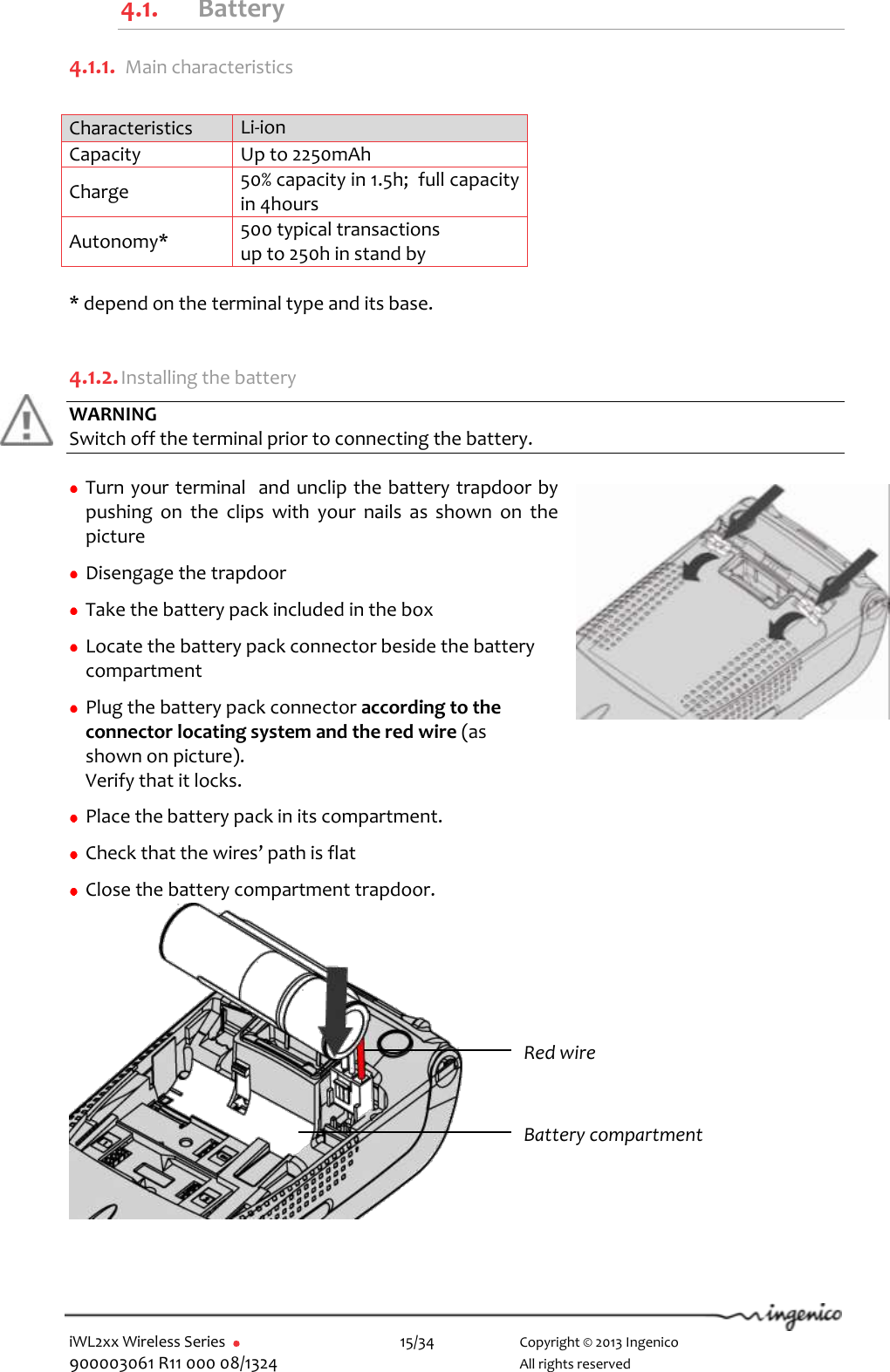  iWL2xx Wireless Series       15/34    Copyright © 2013 Ingenico 900003061 R11 000 08/1324      All rights reserved 4.1. Battery 4.1.1.  Main characteristics  Characteristics Li-ion  Capacity Up to 2250mAh Charge  50% capacity in 1.5h;  full capacity in 4hours Autonomy* 500 typical transactions up to 250h in stand by  * depend on the terminal type and its base.  4.1.2. Installing the battery WARNING Switch off the terminal prior to connecting the battery.   Turn your terminal  and unclip the battery trapdoor by pushing  on  the  clips  with  your  nails  as  shown  on  the picture   Disengage the trapdoor   Take the battery pack included in the box   Locate the battery pack connector beside the battery compartment     Plug the battery pack connector according to the connector locating system and the red wire (as shown on picture).  Verify that it locks.   Place the battery pack in its compartment.   Check that the wires’ path is flat   Close the battery compartment trapdoor.              Red wire Battery compartment 