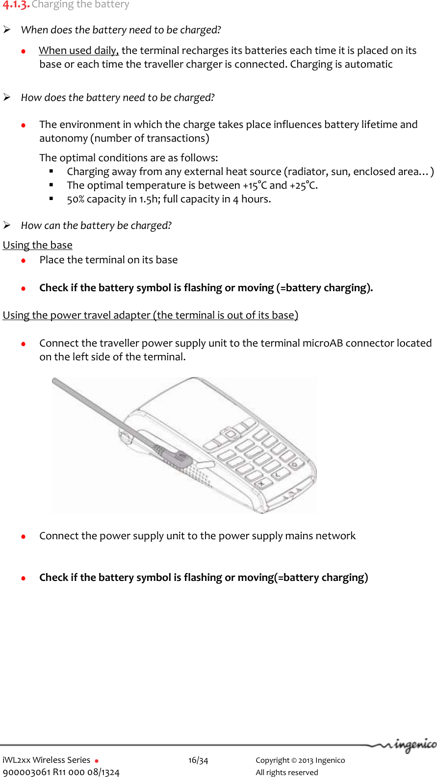  iWL2xx Wireless Series       16/34    Copyright © 2013 Ingenico 900003061 R11 000 08/1324      All rights reserved 4.1.3. Charging the battery   When does the battery need to be charged?  When used daily, the terminal recharges its batteries each time it is placed on its base or each time the traveller charger is connected. Charging is automatic     How does the battery need to be charged?   The environment in which the charge takes place influences battery lifetime and autonomy (number of transactions)  The optimal conditions are as follows:  Charging away from any external heat source (radiator, sun, enclosed area…)   The optimal temperature is between +15°C and +25°C.  50% capacity in 1.5h; full capacity in 4 hours.   How can the battery be charged?  Using the base  Place the terminal on its base   Check if the battery symbol is flashing or moving (=battery charging).  Using the power travel adapter (the terminal is out of its base)    Connect the traveller power supply unit to the terminal microAB connector located on the left side of the terminal.              Connect the power supply unit to the power supply mains network    Check if the battery symbol is flashing or moving(=battery charging) 