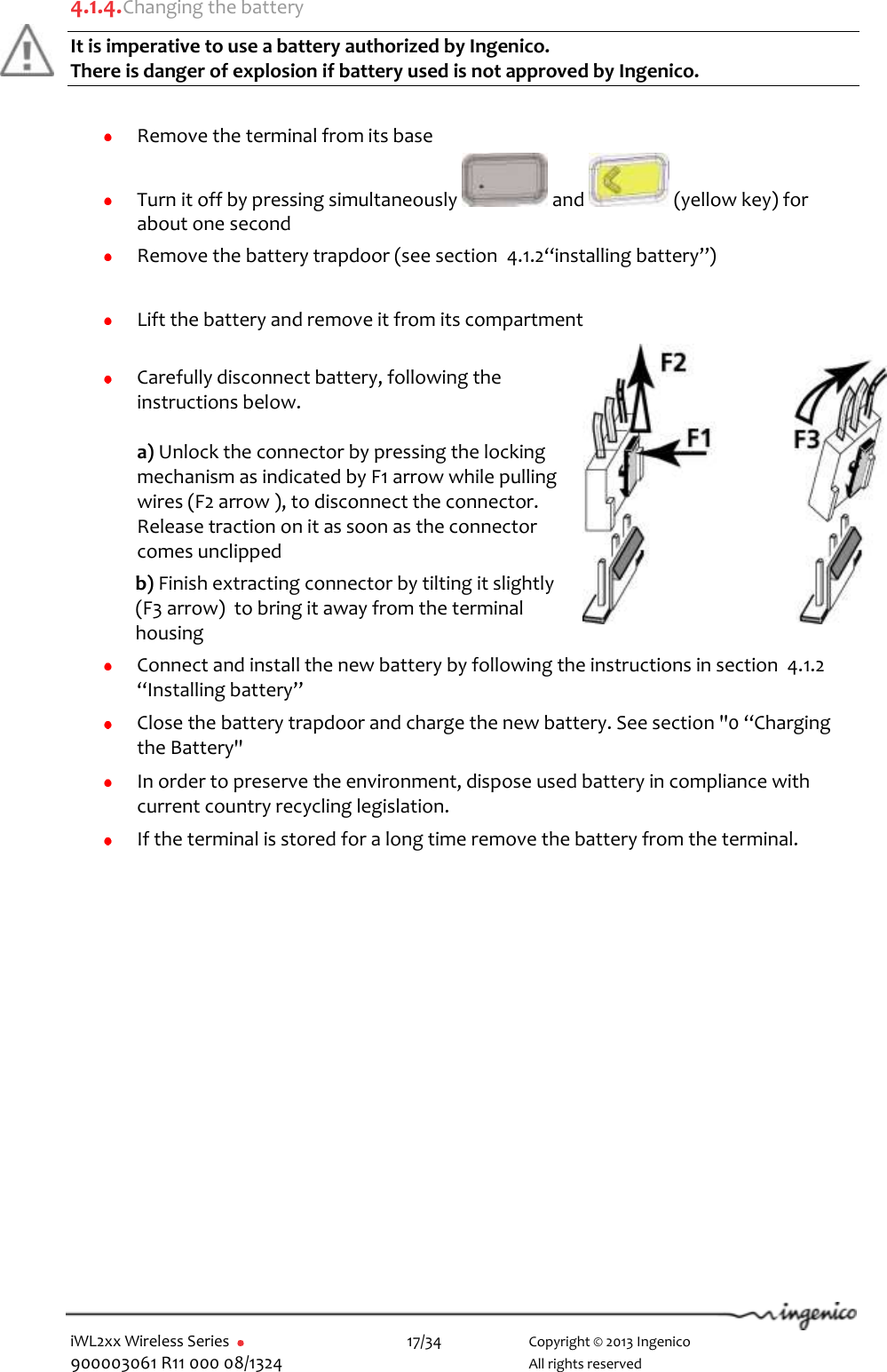  iWL2xx Wireless Series       17/34    Copyright © 2013 Ingenico 900003061 R11 000 08/1324      All rights reserved  4.1.4. Changing the battery It is imperative to use a battery authorized by Ingenico.  There is danger of explosion if battery used is not approved by Ingenico.    Remove the terminal from its base  Turn it off by pressing simultaneously   and   (yellow key) for about one second  Remove the battery trapdoor (see section  4.1.2“installing battery”)   Lift the battery and remove it from its compartment    Carefully disconnect battery, following the instructions below.  a) Unlock the connector by pressing the locking mechanism as indicated by F1 arrow while pulling wires (F2 arrow ), to disconnect the connector.  Release traction on it as soon as the connector comes unclipped  b) Finish extracting connector by tilting it slightly (F3 arrow)  to bring it away from the terminal housing  Connect and install the new battery by following the instructions in section  4.1.2 “Installing battery”  Close the battery trapdoor and charge the new battery. See section &quot;0 “Charging the Battery&quot;  In order to preserve the environment, dispose used battery in compliance with current country recycling legislation.  If the terminal is stored for a long time remove the battery from the terminal.   