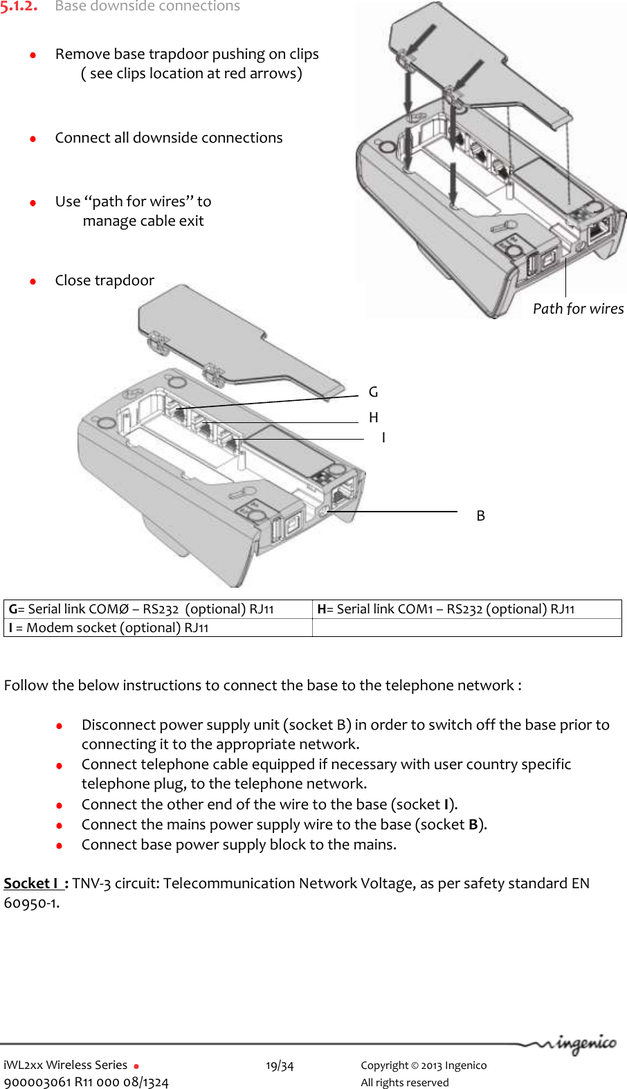  iWL2xx Wireless Series       19/34    Copyright © 2013 Ingenico 900003061 R11 000 08/1324      All rights reserved Path for wires 5.1.2. Base downside connections   Remove base trapdoor pushing on clips ( see clips location at red arrows)     Connect all downside connections    Use “path for wires” to                        manage cable exit    Close trapdoor               G= Serial link COMØ – RS232  (optional) RJ11 H= Serial link COM1 – RS232 (optional) RJ11 I = Modem socket (optional) RJ11    Follow the below instructions to connect the base to the telephone network :   Disconnect power supply unit (socket B) in order to switch off the base prior to connecting it to the appropriate network.  Connect telephone cable equipped if necessary with user country specific telephone plug, to the telephone network.   Connect the other end of the wire to the base (socket I).   Connect the mains power supply wire to the base (socket B).  Connect base power supply block to the mains.   Socket I  : TNV-3 circuit: Telecommunication Network Voltage, as per safety standard EN 60950-1.    G H I B 