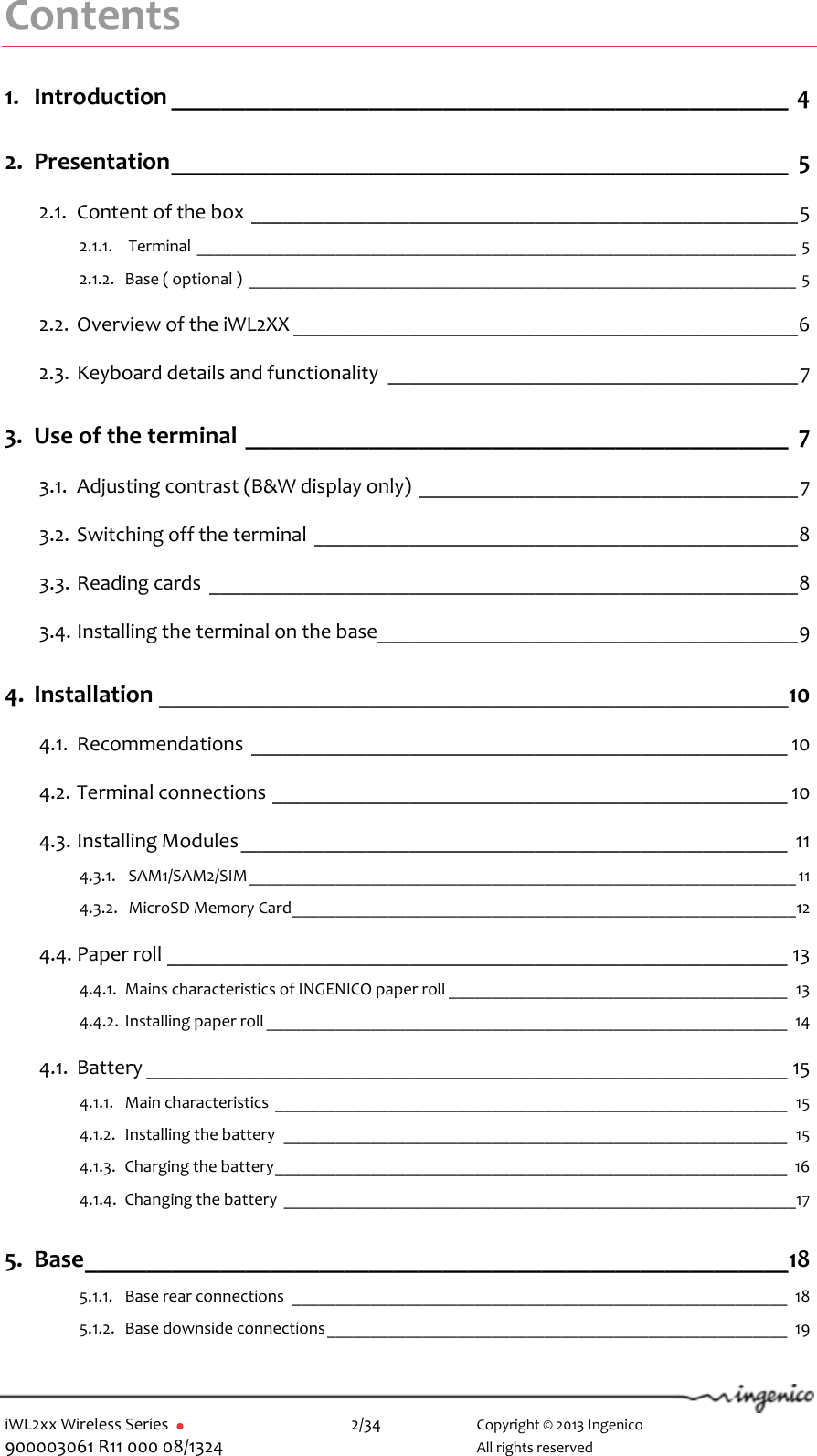  iWL2xx Wireless Series       2/34    Copyright © 2013 Ingenico 900003061 R11 000 08/1324      All rights reserved Contents 1. Introduction __________________________________________________  4 2. Presentation __________________________________________________  5 2.1. Content of the box ____________________________________________________ 5 2.1.1.  Terminal _____________________________________________________________________ 5 2.1.2. Base ( optional )  _______________________________________________________________ 5 2.2. Overview of the iWL2XX ________________________________________________ 6 2.3. Keyboard details and functionality  _______________________________________ 7 3. Use of the terminal ____________________________________________  7 3.1. Adjusting contrast (B&amp;W display only)  ____________________________________ 7 3.2. Switching off the terminal ______________________________________________ 8 3.3. Reading cards  ________________________________________________________ 8 3.4. Installing the terminal on the base________________________________________ 9 4. Installation ___________________________________________________ 10 4.1. Recommendations  ___________________________________________________ 10 4.2. Terminal connections _________________________________________________ 10 4.3. Installing Modules ____________________________________________________ 11 4.3.1.  SAM1/SAM2/SIM _______________________________________________________________ 11 4.3.2.  MicroSD Memory Card __________________________________________________________ 12 4.4. Paper roll ___________________________________________________________ 13 4.4.1. Mains characteristics of INGENICO paper roll _______________________________________ 13 4.4.2. Installing paper roll ____________________________________________________________ 14 4.1. Battery _____________________________________________________________ 15 4.1.1. Main characteristics  ___________________________________________________________ 15 4.1.2. Installing the battery  __________________________________________________________ 15 4.1.3. Charging the battery ___________________________________________________________ 16 4.1.4. Changing the battery  ___________________________________________________________17 5. Base _________________________________________________________ 18 5.1.1. Base rear connections  _________________________________________________________ 18 5.1.2. Base downside connections _____________________________________________________ 19 