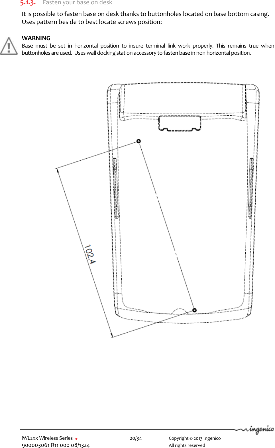  iWL2xx Wireless Series       20/34    Copyright © 2013 Ingenico 900003061 R11 000 08/1324      All rights reserved  5.1.3. Fasten your base on desk It is possible to fasten base on desk thanks to buttonholes located on base bottom casing. Uses pattern beside to best locate screws position:  WARNING Base  must  be  set  in  horizontal  position  to  insure  terminal  link  work  properly.  This  remains  true  when buttonholes are used.  Uses wall docking station accessory to fasten base in non horizontal position.                                