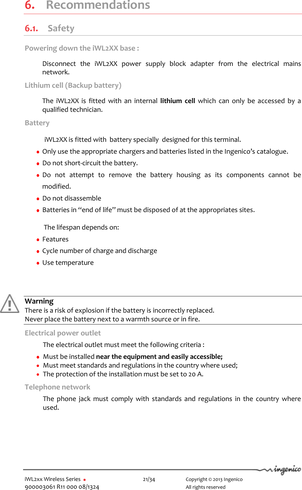  iWL2xx Wireless Series       21/34    Copyright © 2013 Ingenico 900003061 R11 000 08/1324      All rights reserved  6.  Recommendations 6.1. Safety Powering down the iWL2XX base :  Disconnect  the  iWL2XX  power  supply  block  adapter  from  the  electrical  mains network.  Lithium cell (Backup battery)  The  iWL2XX  is  fitted  with  an  internal  lithium  cell  which  can  only  be  accessed  by  a qualified technician.  Battery    iWL2XX is fitted with  battery specially  designed for this terminal.   Only use the appropriate chargers and batteries listed in the Ingenico’s catalogue.  Do not short-circuit the battery.  Do  not  attempt  to  remove  the  battery  housing  as  its  components  cannot  be modified.  Do not disassemble  Batteries in “end of life” must be disposed of at the appropriates sites.  The lifespan depends on:   Features   Cycle number of charge and discharge  Use temperature      Warning There is a risk of explosion if the battery is incorrectly replaced. Never place the battery next to a warmth source or in fire. Electrical power outlet  The electrical outlet must meet the following criteria :    Must be installed near the equipment and easily accessible;  Must meet standards and regulations in the country where used;  The protection of the installation must be set to 20 A. Telephone network   The  phone  jack  must  comply  with  standards  and  regulations  in  the  country  where used.    