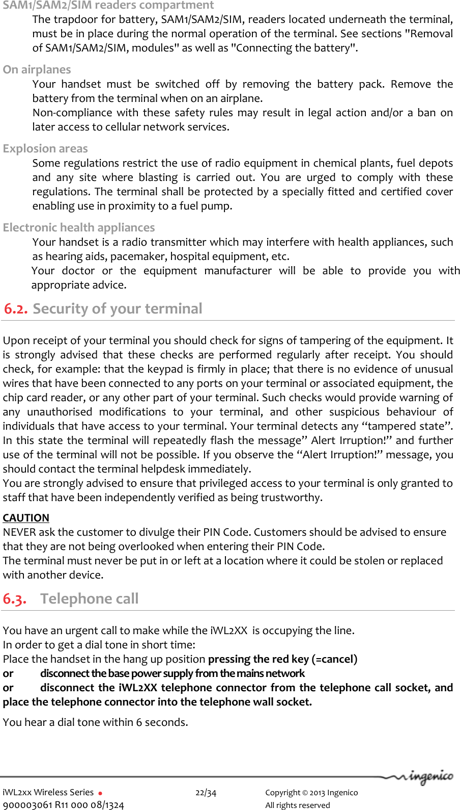  iWL2xx Wireless Series       22/34    Copyright © 2013 Ingenico 900003061 R11 000 08/1324      All rights reserved SAM1/SAM2/SIM readers compartment  The trapdoor for battery, SAM1/SAM2/SIM, readers located underneath the terminal, must be in place during the normal operation of the terminal. See sections &quot;Removal of SAM1/SAM2/SIM, modules&quot; as well as &quot;Connecting the battery&quot;.  On airplanes   Your  handset  must  be  switched  off  by  removing  the  battery  pack.  Remove  the battery from the terminal when on an airplane.   Non-compliance with  these  safety  rules  may  result  in  legal  action  and/or  a  ban  on later access to cellular network services. Explosion areas   Some regulations restrict the use of radio equipment in chemical plants, fuel depots and  any  site  where  blasting  is  carried  out.  You  are  urged  to  comply  with  these regulations. The terminal shall be protected by a specially fitted and certified cover enabling use in proximity to a fuel pump. Electronic health appliances   Your handset is a radio transmitter which may interfere with health appliances, such as hearing aids, pacemaker, hospital equipment, etc. Your  doctor  or  the  equipment  manufacturer  will  be  able  to  provide  you  with appropriate advice. 6.2. Security of your terminal  Upon receipt of your terminal you should check for signs of tampering of the equipment. It is  strongly  advised  that  these  checks  are  performed  regularly  after  receipt.  You  should check, for example: that the keypad is firmly in place; that there is no evidence of unusual wires that have been connected to any ports on your terminal or associated equipment, the chip card reader, or any other part of your terminal. Such checks would provide warning of any  unauthorised  modifications  to  your  terminal,  and  other  suspicious  behaviour  of individuals that have access to your terminal. Your terminal detects any “tampered state”. In this state the terminal will repeatedly flash the message” Alert Irruption!” and further use of the terminal will not be possible. If you observe the “Alert Irruption!” message, you should contact the terminal helpdesk immediately.  You are strongly advised to ensure that privileged access to your terminal is only granted to staff that have been independently verified as being trustworthy.   CAUTION  NEVER ask the customer to divulge their PIN Code. Customers should be advised to ensure that they are not being overlooked when entering their PIN Code. The terminal must never be put in or left at a location where it could be stolen or replaced with another device. 6.3. Telephone call You have an urgent call to make while the iWL2XX  is occupying the line. In order to get a dial tone in short time: Place the handset in the hang up position pressing the red key (=cancel)  or  disconnect the base power supply from the mains network or  disconnect the iWL2XX telephone connector from the telephone call socket, and place the telephone connector into the telephone wall socket.  You hear a dial tone within 6 seconds. 