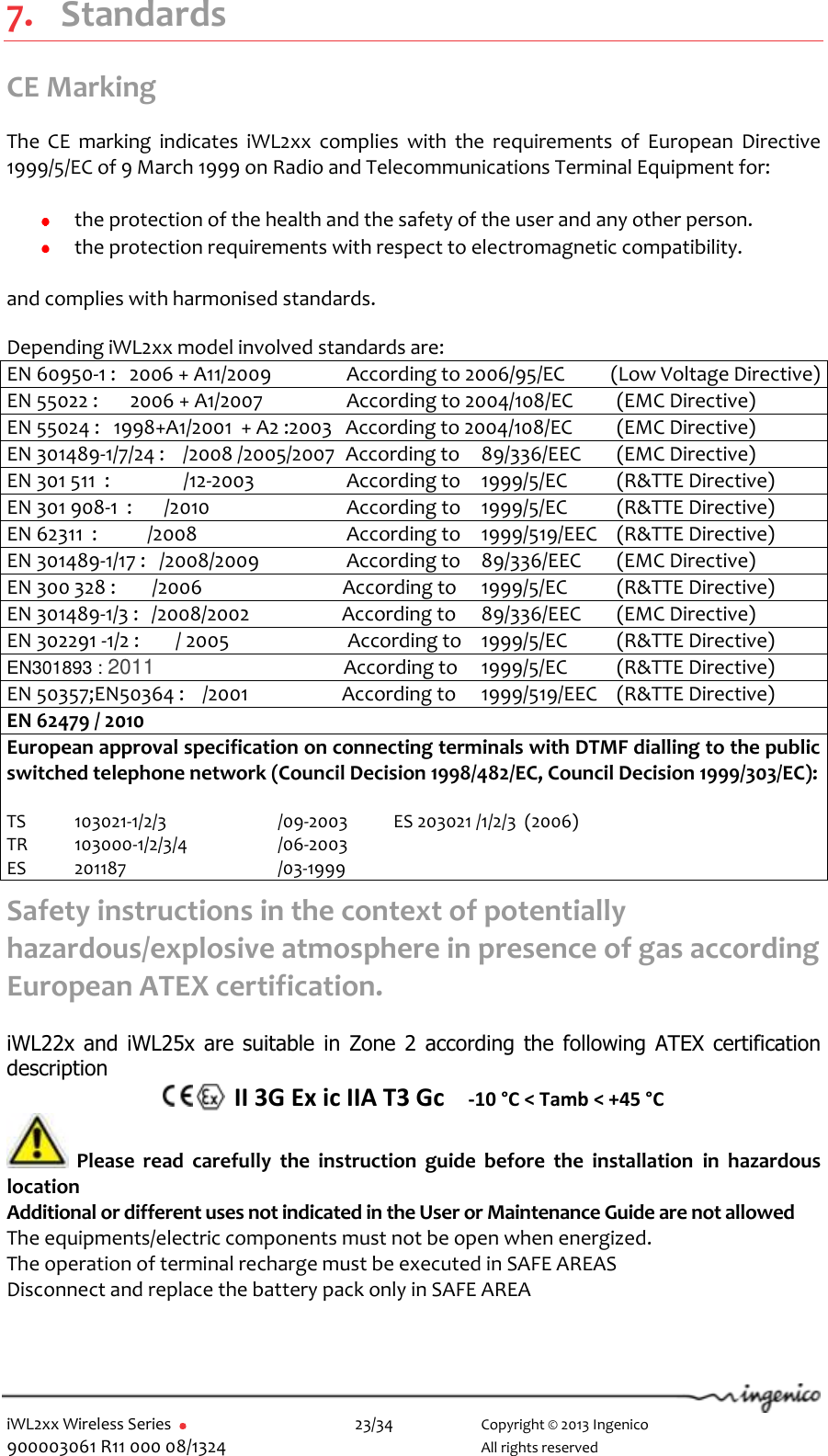  iWL2xx Wireless Series       23/34    Copyright © 2013 Ingenico 900003061 R11 000 08/1324      All rights reserved  7. Standards CE Marking  The  CE  marking  indicates  iWL2xx  complies  with  the  requirements  of  European  Directive 1999/5/EC of 9 March 1999 on Radio and Telecommunications Terminal Equipment for:   the protection of the health and the safety of the user and any other person.  the protection requirements with respect to electromagnetic compatibility.  and complies with harmonised standards.  Depending iWL2xx model involved standards are: EN 60950-1 :   2006 + A11/2009                According to 2006/95/EC          (Low Voltage Directive) EN 55022 :       2006 + A1/2007                 According to 2004/108/EC  (EMC Directive) EN 55024 :   1998+A1/2001  + A2 :2003   According to 2004/108/EC  (EMC Directive) EN 301489-1/7/24 :    /2008 /2005/2007  According to  89/336/EEC  (EMC Directive) EN 301 511  :           /12-2003                 According to  1999/5/EC  (R&amp;TTE Directive) EN 301 908-1  :       /2010                According to  1999/5/EC  (R&amp;TTE Directive) EN 62311  :           /2008                According to  1999/519/EEC  (R&amp;TTE Directive) EN 301489-1/17 :   /2008/2009                 According to  89/336/EEC  (EMC Directive) EN 300 328 :        /2006                              According to  1999/5/EC  (R&amp;TTE Directive) EN 301489-1/3 :   /2008/2002                According to  89/336/EEC  (EMC Directive) EN 302291 -1/2 :        / 2005                          According to  1999/5/EC  (R&amp;TTE Directive) EN301893 : 2011                                      According to  1999/5/EC  (R&amp;TTE Directive) EN 50357;EN50364 :    /2001                According to  1999/519/EEC  (R&amp;TTE Directive) EN 62479 / 2010 European approval specification on connecting terminals with DTMF dialling to the public switched telephone network (Council Decision 1998/482/EC, Council Decision 1999/303/EC):  TS  103021-1/2/3    /09-2003           ES 203021 /1/2/3  (2006) TR  103000-1/2/3/4    /06-2003 ES  201187      /03-1999 Safety instructions in the context of potentially hazardous/explosive atmosphere in presence of gas according European ATEX certification.  iWL22x and iWL25x are suitable  in  Zone  2  according the following  ATEX certification description    II 3G Ex ic IIA T3 Gc    -10 °C &lt; Tamb &lt; +45 °C  Please  read  carefully  the  instruction  guide  before  the  installation  in  hazardous location Additional or different uses not indicated in the User or Maintenance Guide are not allowed The equipments/electric components must not be open when energized. The operation of terminal recharge must be executed in SAFE AREAS Disconnect and replace the battery pack only in SAFE AREA 