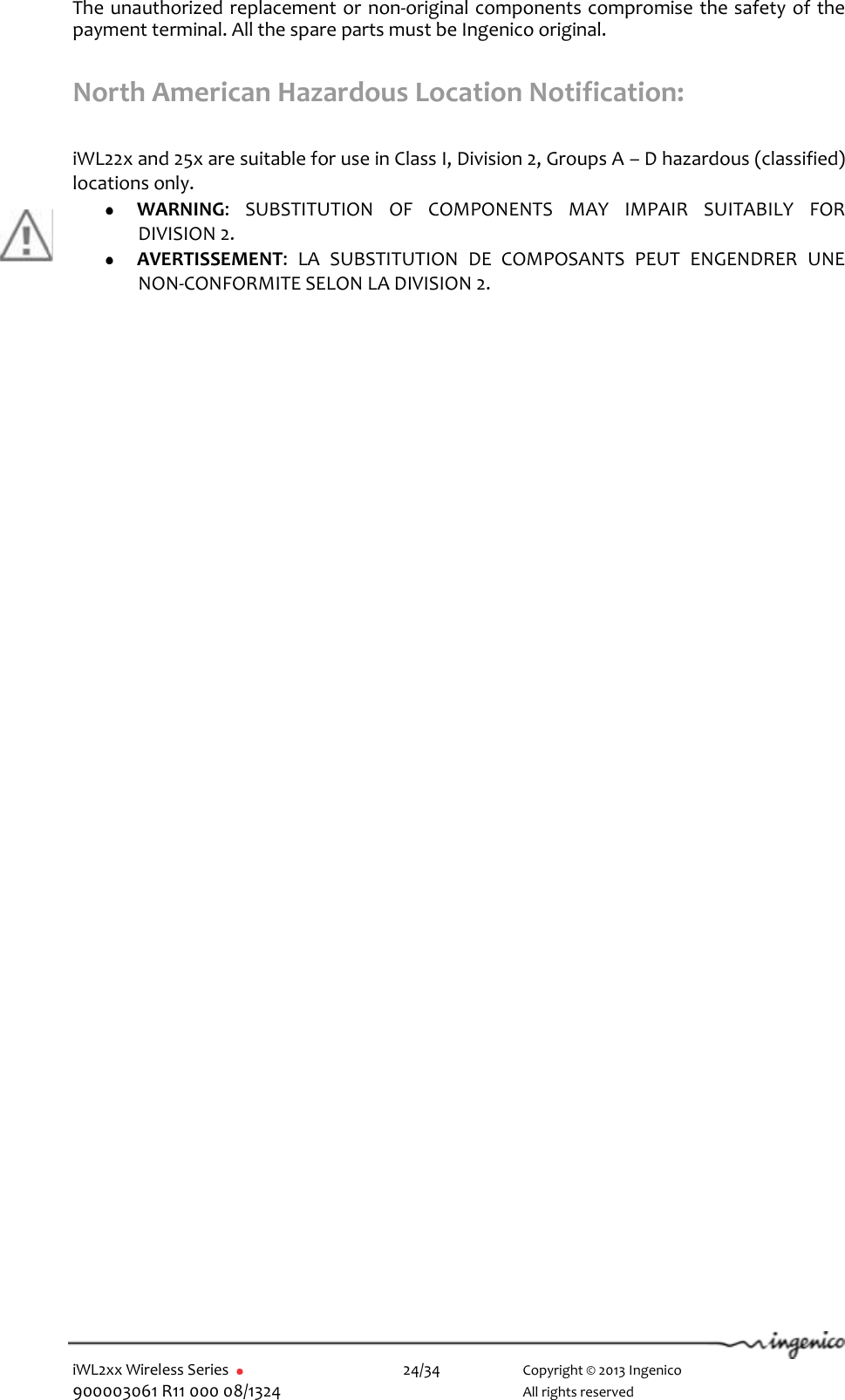  iWL2xx Wireless Series       24/34    Copyright © 2013 Ingenico 900003061 R11 000 08/1324      All rights reserved The unauthorized replacement or non-original components compromise the safety of the payment terminal. All the spare parts must be Ingenico original.  North American Hazardous Location Notification:  iWL22x and 25x are suitable for use in Class I, Division 2, Groups A – D hazardous (classified) locations only.  WARNING:  SUBSTITUTION  OF  COMPONENTS  MAY  IMPAIR  SUITABILY  FOR DIVISION 2.  AVERTISSEMENT:  LA  SUBSTITUTION  DE  COMPOSANTS  PEUT  ENGENDRER  UNE NON-CONFORMITE SELON LA DIVISION 2.  
