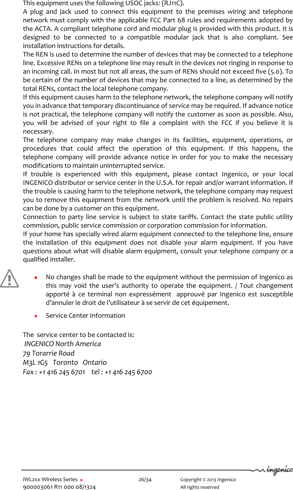  iWL2xx Wireless Series       26/34    Copyright © 2013 Ingenico 900003061 R11 000 08/1324      All rights reserved This equipment uses the following USOC jacks: (RJ11C). A  plug  and  jack  used  to  connect  this  equipment  to  the  premises  wiring  and  telephone network must comply with the applicable FCC Part 68 rules and requirements adopted by the ACTA. A compliant telephone cord and modular plug is provided with this product. It is designed  to  be  connected  to  a  compatible  modular  jack  that  is  also  compliant.  See installation instructions for details. The REN is used to determine the number of devices that may be connected to a telephone line. Excessive RENs on a telephone line may result in the devices not ringing in response to an incoming call. In most but not all areas, the sum of RENs should not exceed five (5.0). To be certain of the number of devices that may be connected to a line, as determined by the total RENs, contact the local telephone company.  If this equipment causes harm to the telephone network, the telephone company will notify you in advance that temporary discontinuance of service may be required. If advance notice is not practical, the telephone company will notify the customer as soon as possible. Also, you  will  be  advised  of  your  right  to  file  a  complaint  with  the  FCC  if  you  believe  it  is necessary. The  telephone  company  may  make  changes  in  its  facilities,  equipment,  operations,  or procedures  that  could  affect  the  operation  of  this  equipment.  If  this  happens,  the telephone  company  will  provide  advance  notice  in  order  for  you  to  make  the  necessary modifications to maintain uninterrupted service. If  trouble  is  experienced  with  this  equipment,  please  contact  Ingenico,  or  your  local INGENICO distributor or service center in the U.S.A. for repair and/or warrant information. If the trouble is causing harm to the telephone network, the telephone company may request you to remove this equipment from the network until the problem is resolved. No repairs can be done by a customer on this equipment. Connection to party line  service is subject to state tariffs. Contact the state public utility commission, public service commission or corporation commission for information. If your home has specially wired alarm equipment connected to the telephone line, ensure the  installation  of  this  equipment  does  not  disable  your  alarm  equipment.  If  you  have questions about what will disable alarm equipment, consult your telephone company or a qualified installer.   No changes shall be made to the equipment without the permission of Ingenico as this  may  void  the  user’s authority  to  operate  the  equipment.  /  Tout  changement apporté  à  ce  terminal  non  expressément    approuvé  par  Ingenico  est  susceptible d’annuler le droit de l’utilisateur à se servir de cet équipement.   Service Center Information   The  service center to be contacted is:  INGENICO North America  79 Torarrie Road M3L 1G5   Toronto   Ontario Fax : +1 416 245 6701    tel : +1 416 245 6700    