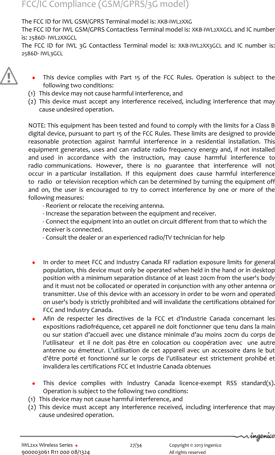  iWL2xx Wireless Series       27/34    Copyright © 2013 Ingenico 900003061 R11 000 08/1324      All rights reserved FCC/IC Compliance (GSM/GPRS/3G model)  The FCC ID for IWL GSM/GPRS Terminal model is: XKB-IWL2XXG    The FCC ID for IWL GSM/GPRS Contactless Terminal model is: XKB-IWL2XXGCL and IC number is: 2586D- IWL2XXGCL    The  FCC  ID  for  IWL 3G  Contactless  Terminal  model  is:  XKB-IWL2XX3GCL  and  IC  number  is: 2586D- IWL3GCL       This  device  complies  with  Part  15  of  the  FCC  Rules.  Operation  is  subject  to  the following two conditions: (1) This device may not cause harmful interference, and  (2) This device  must  accept any  interference received, including  interference that may cause undesired operation.  NOTE: This equipment has been tested and found to comply with the limits for a Class B digital device, pursuant to part 15 of the FCC Rules. These limits are designed to provide reasonable  protection  against  harmful  interference  in  a  residential  installation.  This equipment generates, uses and can radiate radio frequency energy and, if not installed and used  in  accordance  with  the  instruction,  may  cause  harmful  interference  to  radio communications.  However,  there  is  no  guarantee  that  interference  will  not  occur  in  a particular  installation.  If  this  equipment  does  cause  harmful  interference  to  radio  or television reception which can be determined by turning the equipment off and  on,  the  user  is  encouraged  to  try  to  correct  interference  by  one  or  more  of  the following measures:    - Reorient or relocate the receiving antenna.    - Increase the separation between the equipment and receiver.    - Connect the equipment into an outlet on circuit different from that to which the    receiver is connected.    - Consult the dealer or an experienced radio/TV technician for help    In order to meet FCC and Industry Canada RF radiation exposure limits for general population, this device must only be operated when held in the hand or in desktop position with a minimum separation distance of at least 20cm from the user&apos;s body and it must not be collocated or operated in conjunction with any other antenna or transmitter. Use of this device with an accessory in order to be worn and operated on user&apos;s body is strictly prohibited and will invalidate the certifications obtained for FCC and Industry Canada.  Afin  de  respecter  les  directives  de  la  FCC  et  d’Industrie  Canada  concernant  les expositions radiofréquence, cet appareil ne doit fonctionner que tenu dans la main ou sur station d’accueil avec une distance minimale d’au moins 20cm du corps de l’utilisateur    et  il  ne  doit  pas  être  en  colocation  ou  coopération  avec    une  autre antenne  ou  émetteur. L’utilisation de  cet  appareil avec  un  accessoire dans  le  but d’être  porté  et  fonctionné  sur  le  corps  de  l’utilisateur  est  strictement prohibé et invalidera les certifications FCC et Industrie Canada obtenues   This  device  complies  with  Industry  Canada  licence-exempt  RSS  standard(s). Operation is subject to the following two conditions: (1) This device may not cause harmful interference, and  (2) This device  must accept any interference received, including interference that  may cause undesired operation. 