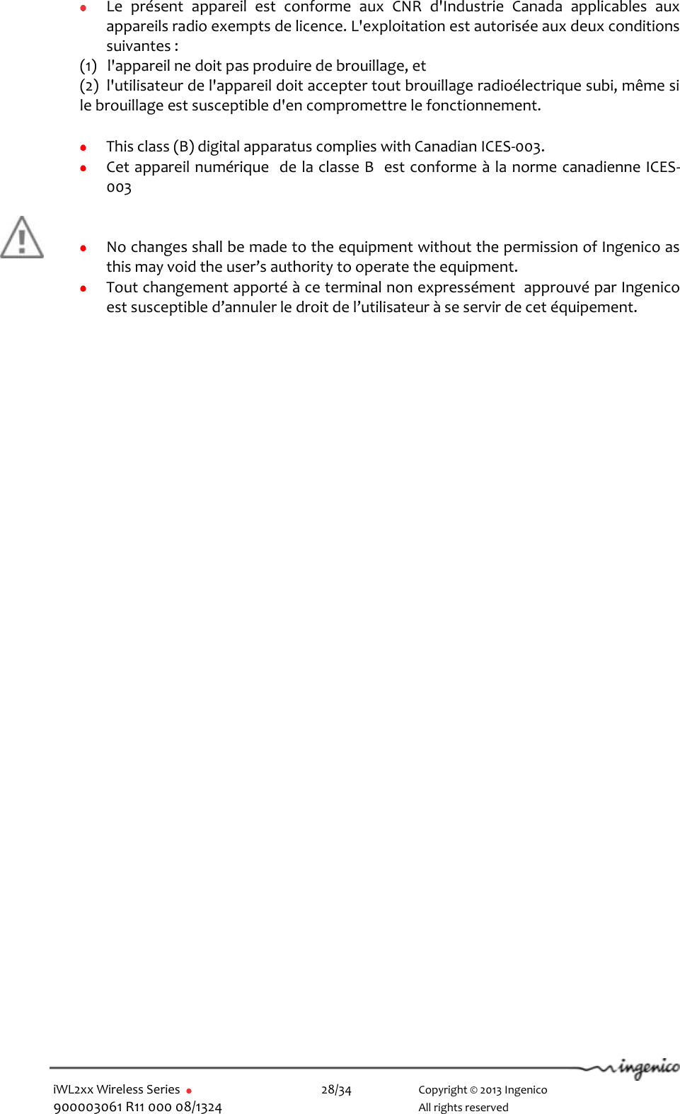  iWL2xx Wireless Series       28/34    Copyright © 2013 Ingenico 900003061 R11 000 08/1324      All rights reserved   Le  présent  appareil  est  conforme  aux  CNR  d&apos;Industrie  Canada  applicables  aux appareils radio exempts de licence. L&apos;exploitation est autorisée aux deux conditions suivantes :  (1)   l&apos;appareil ne doit pas produire de brouillage, et  (2)  l&apos;utilisateur de l&apos;appareil doit accepter tout brouillage radioélectrique subi, même si     le brouillage est susceptible d&apos;en compromettre le fonctionnement.   This class (B) digital apparatus complies with Canadian ICES-003.   Cet appareil numérique  de la classe B  est conforme à la norme canadienne ICES-003        No changes shall be made to the equipment without the permission of Ingenico as this may void the user’s authority to operate the equipment.   Tout changement apporté à ce terminal non expressément  approuvé par Ingenico est susceptible d’annuler le droit de l’utilisateur à se servir de cet équipement.  