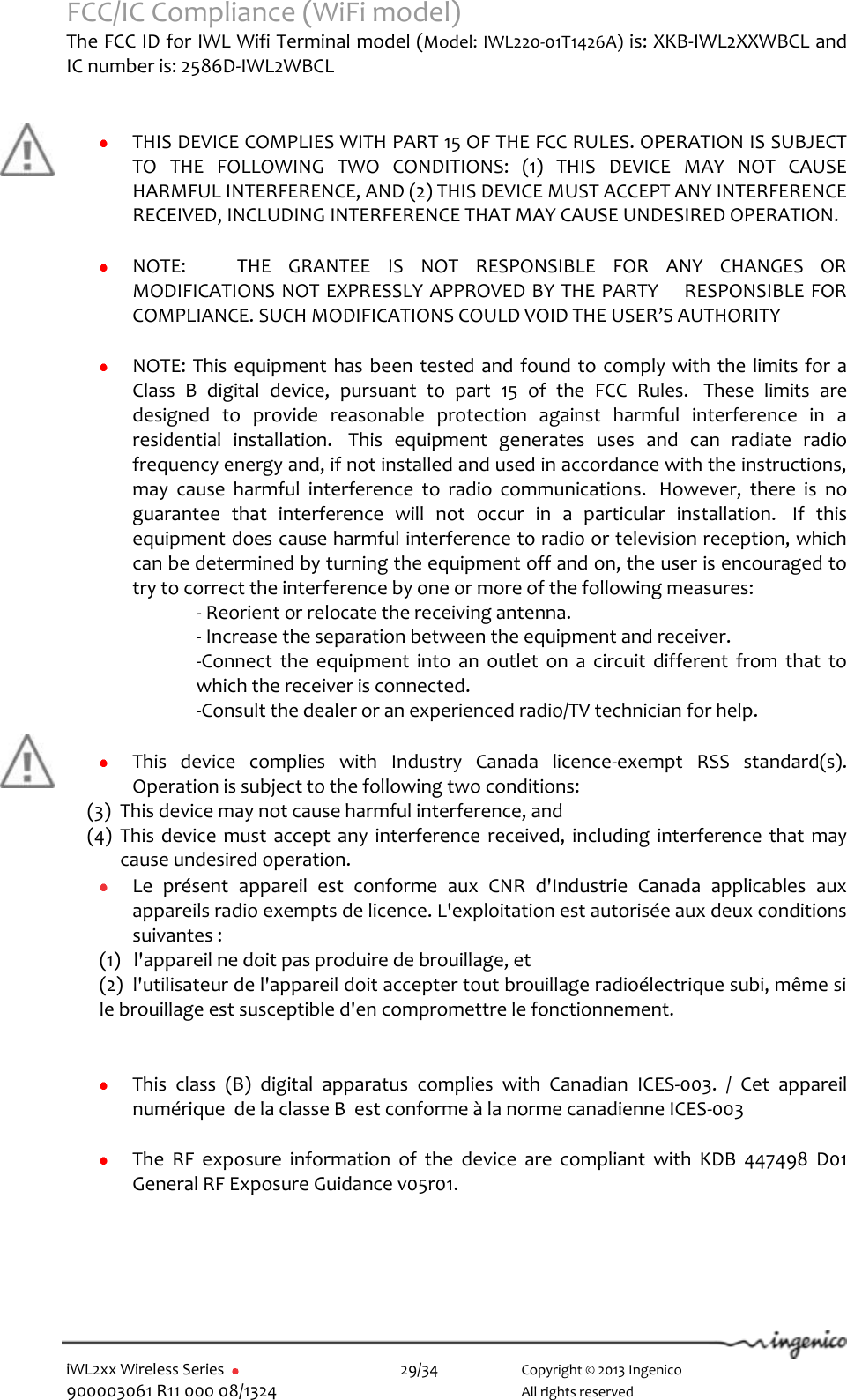  iWL2xx Wireless Series       29/34    Copyright © 2013 Ingenico 900003061 R11 000 08/1324      All rights reserved FCC/IC Compliance (WiFi model)   The FCC ID for IWL Wifi Terminal model (Model: IWL220-01T1426A) is: XKB-IWL2XXWBCL and IC number is: 2586D-IWL2WBCL         THIS DEVICE COMPLIES WITH PART 15 OF THE FCC RULES. OPERATION IS SUBJECT TO  THE  FOLLOWING  TWO  CONDITIONS:  (1)  THIS  DEVICE  MAY  NOT  CAUSE HARMFUL INTERFERENCE, AND (2) THIS DEVICE MUST ACCEPT ANY INTERFERENCE RECEIVED, INCLUDING INTERFERENCE THAT MAY CAUSE UNDESIRED OPERATION.   NOTE:      THE  GRANTEE  IS  NOT  RESPONSIBLE  FOR  ANY  CHANGES  OR MODIFICATIONS NOT EXPRESSLY APPROVED BY THE PARTY    RESPONSIBLE FOR COMPLIANCE. SUCH MODIFICATIONS COULD VOID THE USER’S AUTHORITY   NOTE: This equipment has been tested and found to comply with the limits for a Class  B  digital  device,  pursuant  to  part  15  of  the  FCC  Rules.   These  limits  are designed  to  provide  reasonable  protection  against  harmful  interference  in  a residential  installation.   This  equipment  generates  uses  and  can  radiate  radio frequency energy and, if not installed and used in accordance with the instructions, may  cause  harmful  interference  to  radio  communications.   However,  there  is  no guarantee  that  interference  will  not  occur  in  a  particular  installation.   If  this equipment does cause harmful interference to radio or television reception, which can be determined by turning the equipment off and on, the user is encouraged to try to correct the interference by one or more of the following measures: - Reorient or relocate the receiving antenna. - Increase the separation between the equipment and receiver. -Connect  the  equipment  into  an  outlet  on  a  circuit  different  from  that  to which the receiver is connected. -Consult the dealer or an experienced radio/TV technician for help.       This  device  complies  with  Industry  Canada  licence-exempt  RSS  standard(s). Operation is subject to the following two conditions: (3) This device may not cause harmful interference, and  (4) This device  must  accept any  interference received, including interference that  may cause undesired operation.  Le  présent  appareil  est  conforme  aux  CNR  d&apos;Industrie  Canada  applicables  aux appareils radio exempts de licence. L&apos;exploitation est autorisée aux deux conditions suivantes :  (1)   l&apos;appareil ne doit pas produire de brouillage, et  (2)  l&apos;utilisateur de l&apos;appareil doit accepter tout brouillage radioélectrique subi, même si le brouillage est susceptible d&apos;en compromettre le fonctionnement.    This  class  (B)  digital  apparatus  complies  with  Canadian  ICES-003.  /  Cet  appareil numérique  de la classe B  est conforme à la norme canadienne ICES-003   The  RF  exposure  information  of  the  device  are  compliant  with  KDB  447498  D01 General RF Exposure Guidance v05r01.   