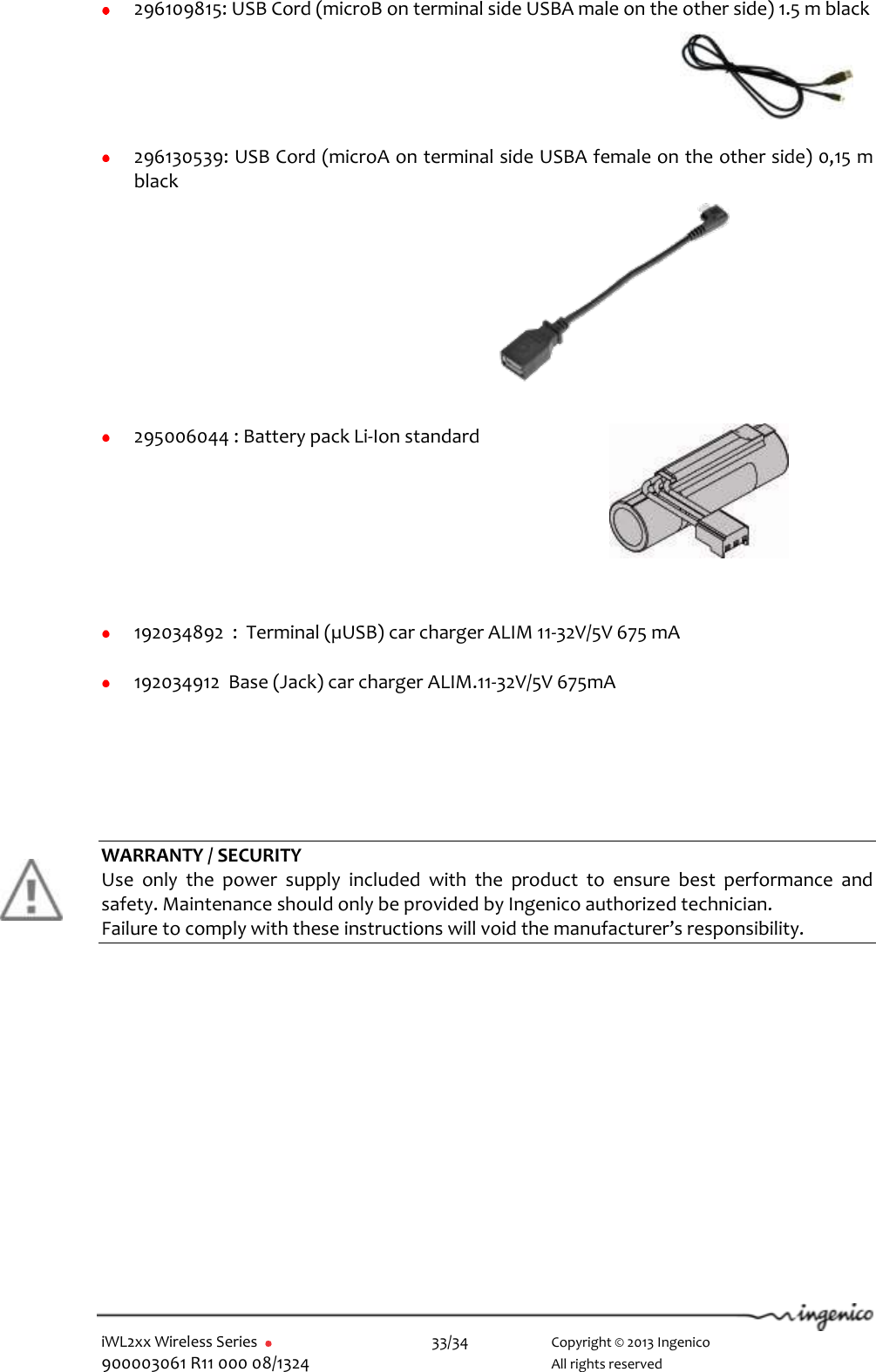  iWL2xx Wireless Series       33/34    Copyright © 2013 Ingenico 900003061 R11 000 08/1324      All rights reserved   296109815: USB Cord (microB on terminal side USBA male on the other side) 1.5 m black     296130539: USB Cord (microA on terminal side USBA female on the other side) 0,15 m black       295006044 : Battery pack Li-Ion standard          192034892  :  Terminal (µUSB) car charger ALIM 11-32V/5V 675 mA   192034912  Base (Jack) car charger ALIM.11-32V/5V 675mA        WARRANTY / SECURITY Use  only  the  power  supply  included  with  the  product  to  ensure  best  performance  and safety. Maintenance should only be provided by Ingenico authorized technician. Failure to comply with these instructions will void the manufacturer’s responsibility.       