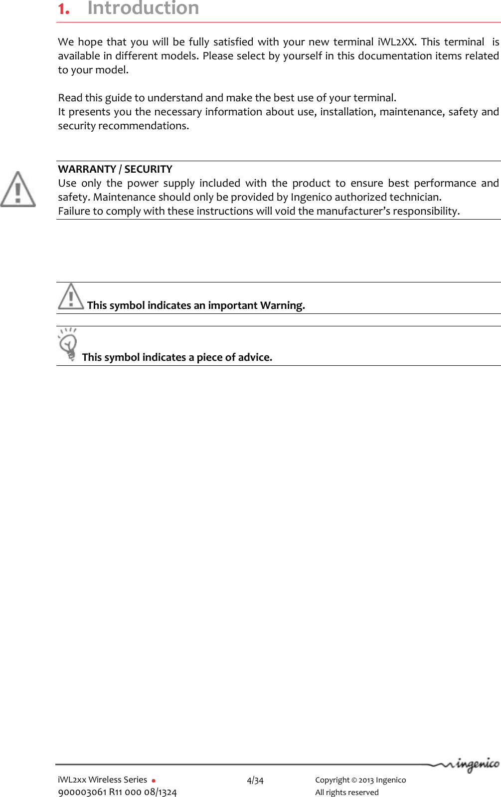  iWL2xx Wireless Series       4/34    Copyright © 2013 Ingenico 900003061 R11 000 08/1324      All rights reserved 1. Introduction We hope that you will be fully  satisfied with your new  terminal  iWL2XX. This terminal  is available in different models. Please select by yourself in this documentation items related to your model.  Read this guide to understand and make the best use of your terminal. It presents you the necessary information about use, installation, maintenance, safety and security recommendations.   WARRANTY / SECURITY Use  only  the  power  supply  included  with  the  product  to  ensure  best  performance  and safety. Maintenance should only be provided by Ingenico authorized technician. Failure to comply with these instructions will void the manufacturer’s responsibility.      This symbol indicates an important Warning.    This symbol indicates a piece of advice.   