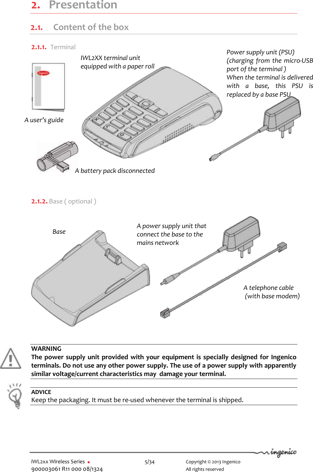  iWL2xx Wireless Series       5/34    Copyright © 2013 Ingenico 900003061 R11 000 08/1324      All rights reserved  2. Presentation 2.1. Content of the box  2.1.1.  Terminal          2.1.2. Base ( optional )              WARNING The power supply unit provided  with your equipment is specially designed for Ingenico terminals. Do not use any other power supply. The use of a power supply with apparently similar voltage/current characteristics may  damage your terminal.  ADVICE Keep the packaging. It must be re-used whenever the terminal is shipped.    IWL2XX terminal unit equipped with a paper roll Base A power supply unit that connect the base to the mains network  A battery pack disconnected A telephone cable  (with base modem) Power supply unit (PSU) (charging from  the  micro-USB port of the terminal )  When the terminal is delivered with  a  base,  this  PSU  is replaced by a base PSU A user’s guide 
