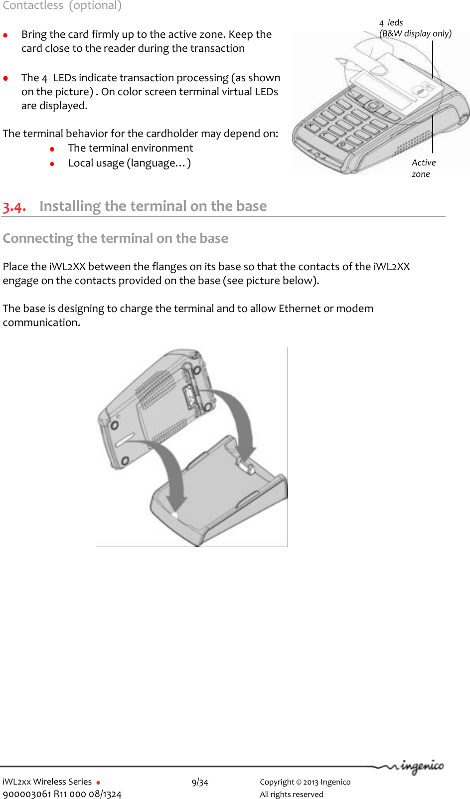  iWL2xx Wireless Series       9/34    Copyright © 2013 Ingenico 900003061 R11 000 08/1324      All rights reserved Contactless  (optional)   Bring the card firmly up to the active zone. Keep the card close to the reader during the transaction   The 4  LEDs indicate transaction processing (as shown on the picture) . On color screen terminal virtual LEDs are displayed.  The terminal behavior for the cardholder may depend on:  The terminal environment  Local usage (language…)  3.4. Installing the terminal on the base Connecting the terminal on the base  Place the iWL2XX between the flanges on its base so that the contacts of the iWL2XX engage on the contacts provided on the base (see picture below).  The base is designing to charge the terminal and to allow Ethernet or modem communication.                  4  leds  (B&amp;W display only) Active zone 