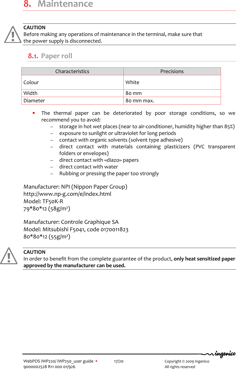   WebPOS iWP220/ iWP250_user guide  •    17/20       Copyright © 2009 Ingenico 9000002528 R11 000 01/926       All rights reserved                8. Maintenance  CAUTION Before making any operations of maintenance in the terminal, make sure that  the power supply is disconnected. 8.1. Paper roll Characteristics  Precisions Colour  White Width  80 mm Diameter  80 mm max.  • The  thermal  paper  can  be  deteriorated  by  poor  storage  conditions,  so  we recommend you to avoid: – storage in hot wet places (near to air-conditioner, humidity higher than 85%) – exposure to sunlight or ultraviolet for long periods – contact with organic solvents (solvent type adhesive) – direct  contact  with  materials  containing  plasticizers  (PVC  transparent folders or envelopes) – direct contact with «diazo» papers – direct contact with water – Rubbing or pressing the paper too strongly  Manufacturer: NPI (Nippon Paper Group)   http://www.np-g.com/e/index.html Model: TF50K-R 79*80*12 (58g/m²)  Manufacturer: Controle Graphique SA Model: Mitsubishi F5041, code 0170011823 80*80*12 (55g/m²)  CAUTION In order to benefit from the complete guarantee of the product, only heat sensitized paper approved by the manufacturer can be used. 