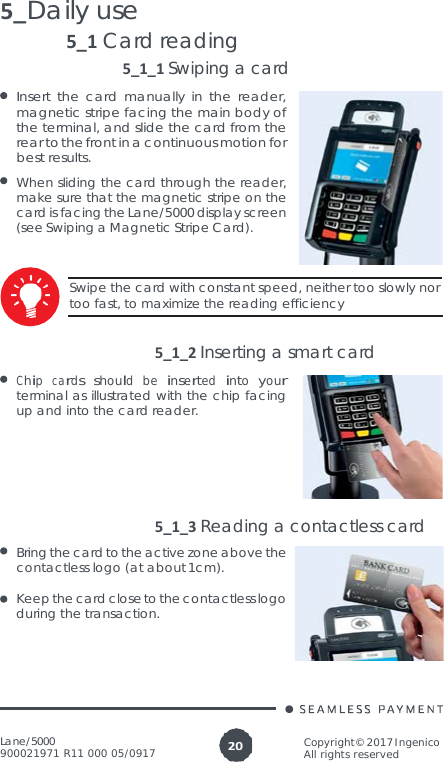 Lane/5000 900021971 R11 000 05/0917 Copyright© 2017 Ingenico All rights reserved 20  5_Daily use 5_1 Card reading 5_1_1 Swiping a card Insert the card manually in the reader, magnetic stripe facing the main body of the terminal, and slide the card from the rear to the front in a continuous motion for best results. When sliding the card through the reader, make sure that the magnetic stripe on the card is facing the Lane/5000 display screen (see Swiping a Magnetic Stripe Card).  Swipe the card with constant speed, neither too slowly nor too fast, to maximize the reading efficiency   5_1_2 Inserting a smart card Chip  cards  should  be  inserted  into  your terminal as illustrated with the chip facing up and into the card reader.      5_1_3 Reading a contactless card Bring the card to the active zone above the contactless logo (at about 1cm).  Keep the card close to the contactless logo during the transaction. 