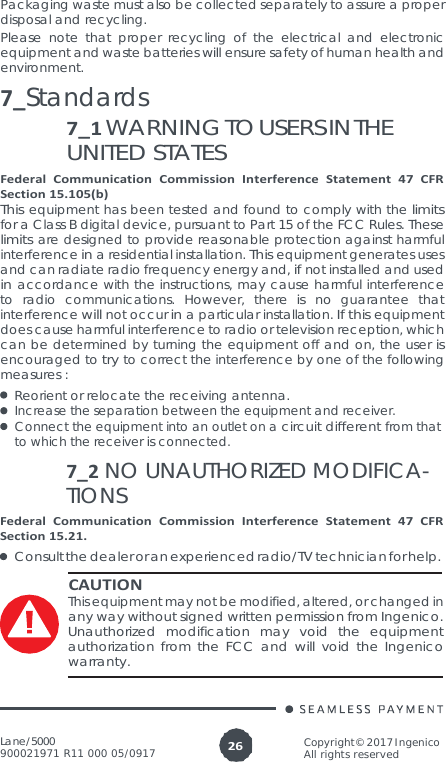 Lane/5000 900021971 R11 000 05/0917 Copyright© 2017 Ingenico All rights reserved 26  Packaging waste must also be collected separately to assure a proper disposal and recycling. Please note that proper recycling of the electrical and electronic equipment and waste batteries will ensure safety of human health and environment. 7_Standards 7_1 WARNING TO USERS IN THE UNITED STATES Federal Communication Commission Interference Statement 47 CFR Section 15.105(b) This equipment has been tested and found to comply with the limits for a Class B digital device, pursuant to Part 15 of the FCC Rules. These limits are designed to provide reasonable protection against harmful interference in a residential installation. This equipment generates uses and can radiate radio frequency energy and, if not installed and used in accordance with the instructions, may cause harmful interference to radio communications. However, there is no guarantee that interference will not occur in a particular installation. If this equipment does cause harmful interference to radio or television reception, which can be determined by turning the equipment off and on, the user is encouraged to try to correct the interference by one of the following measures : Reorient or relocate the receiving antenna. Increase the separation between the equipment and receiver. Connect the equipment into an outlet on a circuit different from that to which the receiver is connected. 7_2 NO UNAUTHORIZED MODIFICA- TIONS Federal Communication Commission Interference Statement 47 CFR Section 15.21. Consult the dealer or an experienced radio/TV technician for help. CAUTION This equipment may not be modified, altered, or changed in any way without signed written permission from Ingenico. Unauthorized modification may void the equipment authorization from the FCC and will void the Ingenico warranty. 