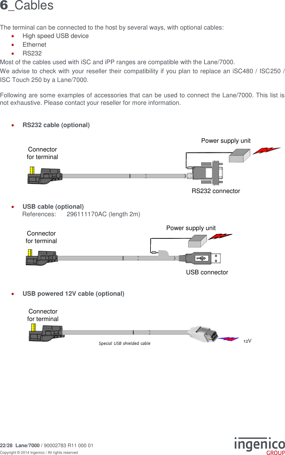 22/28  Lane/7000 / 90002783 R11 000 01 Copyright © 2014 Ingenico / All rights reserved   6_Cables The terminal can be connected to the host by several ways, with optional cables:  High speed USB device  Ethernet  RS232 Most of the cables used with iSC and iPP ranges are compatible with the Lane/7000.  We advise to check with your reseller their compatibility if you plan to replace an iSC480 / ISC250 / ISC Touch 250 by a Lane/7000.   Following are some examples of accessories that can be used to connect the Lane/7000. This list is not exhaustive. Please contact your reseller for more information.    RS232 cable (optional)         USB cable (optional)    References:   296111170AC (length 2m)        USB powered 12V cable (optional)            USB connector Connector for terminal Power supply unit RS232 connector Connector for terminal Power supply unit Connector for terminal 