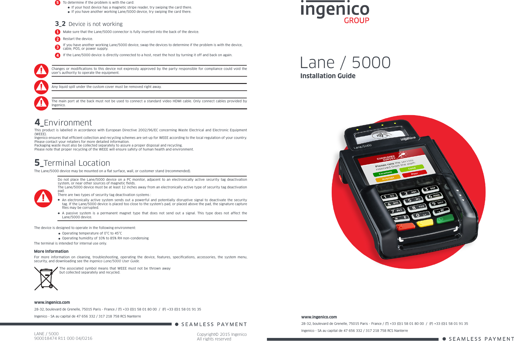 www.ingenico.com28-32, boulevard de Grenelle, 75015 Paris - France / (T) +33 (0)1 58 01 80 00  /  (F) +33 (0)1 58 01 91 35Ingenico - SA au capital de 47 656 332 / 317 218 758 RCS Nanterre LANE / 5000900018474 R11 000 04/0216Copyright© 2015 IngenicoAll rights reservedwww.ingenico.com28-32, boulevard de Grenelle, 75015 Paris - France / (T) +33 (0)1 58 01 80 00  /  (F) +33 (0)1 58 01 91 35Ingenico - SA au capital de 47 656 332 / 317 218 758 RCS Nanterre Changes or modications to this device not expressly approved by the party responsible for compliance could void the user’s authority to operate the equipment.Any liquid spill under the custom cover must be removed right away.The main port at the back must not be used to connect a standard video HDMI cable. Only connect cables provided by Ingenico.4_EnvironmentThis product is labelled in accordance with European Directive 2002/96/EC concerning Waste Electrical and Electronic Equipment (WEEE).Ingenico ensures that efcient collection and recycling schemes are set-up for WEEE according to the local regulation of your country. Please contact your retailers for more detailed information.Packaging waste must also be collected separately to assure a proper disposal and recycling. Please note that proper recycling of the WEEE will ensure safety of human health and environment.More InformationFor more information on cleaning, troubleshooting, operating the device, features, specications, accessories, the system menu, security, and downloading see the Ingenico Lane/5000 User Guide.The associated symbol means that WEEE must not be thrown away but collected separately and recycled.5_Terminal LocationThe Lane/5000 device may be mounted on a at surface, wall, or customer stand (recommended).The device is designed to operate in the following environment:Operating temperature of 0°C to 45°C Operating humidity of 10% to 85% RH non-condensingThe terminal is intended for internal use only.Do not place the Lane/5000 device on a PC monitor, adjacent to an electronically active security tag deactivation system, or near other sources of magnetic elds.The Lane/5000 device must be at least 12 inches away from an electronically active type of security tag deactivation pad.There are two types of security tag deactivation systems :An electronically active system sends out a powerful and potentially disruptive signal to deactivate the security tag. If the Lane/5000 device is placed too close to the system’s pad, or placed above the pad, the signature capture les may be corrupted.A passive system is a permanent magnet type that does not send out a signal. This type does not affect the Lane/5000 device.3_2 Device is not workingMake sure that the Lane/5000 connector is fully inserted into the back of the device.1Restart the device.2If you have another working Lane/5000 device, swap the devices to determine if the problem is with the device, cable, POS, or power supply.3If the Lane/5000 device is directly connected to a host, reset the host by turning it off and back on again.4Lane / 5000Installation GuideIf your host device has a magnetic stripe reader, try swiping the card there.If you have another working Lane/5000 device, try swiping the card there.To determine if the problem is with the card:5