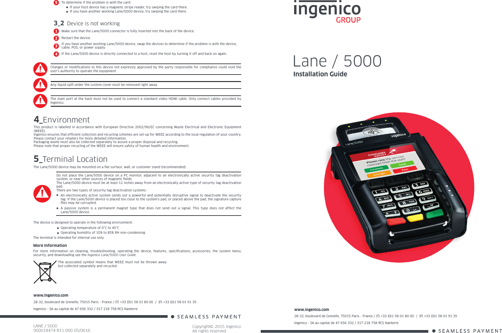 www.ingenico.com28-32, boulevard de Grenelle, 75015 Paris - France / (T) +33 (0)1 58 01 80 00  /  (F) +33 (0)1 58 01 91 35Ingenico - SA au capital de 47 656 332 / 317 218 758 RCS Nanterre LANE / 5000900018474 R11 000 05/0616Copyright© 2015 IngenicoAll rights reservedwww.ingenico.com28-32, boulevard de Grenelle, 75015 Paris - France / (T) +33 (0)1 58 01 80 00  /  (F) +33 (0)1 58 01 91 35Ingenico - SA au capital de 47 656 332 / 317 218 758 RCS Nanterre Changes or modications to this device not expressly approved by the party responsible for compliance could void the user’s authority to operate the equipment.Any liquid spill under the custom cover must be removed right away.The main port at the back must not be used to connect a standard video HDMI cable. Only connect cables provided by Ingenico.4_EnvironmentThis product is labelled in accordance with European Directive 2002/96/EC concerning Waste Electrical and Electronic Equipment (WEEE).Ingenico ensures that efcient collection and recycling schemes are set-up for WEEE according to the local regulation of your country. Please contact your retailers for more detailed information.Packaging waste must also be collected separately to assure a proper disposal and recycling. Please note that proper recycling of the WEEE will ensure safety of human health and environment.More InformationFor more information on cleaning, troubleshooting, operating the device, features, specications, accessories, the system menu, security, and downloading see the Ingenico Lane/5000 User Guide.The associated symbol means that WEEE must not be thrown away but collected separately and recycled.5_Terminal LocationThe Lane/5000 device may be mounted on a at surface, wall, or customer stand (recommended).The device is designed to operate in the following environment:Operating temperature of 0°C to 45°C Operating humidity of 10% to 85% RH non-condensingThe terminal is intended for internal use only.Do not place the Lane/5000 device on a PC monitor, adjacent to an electronically active security tag deactivation system, or near other sources of magnetic elds.The Lane/5000 device must be at least 12 inches away from an electronically active type of security tag deactivation pad.There are two types of security tag deactivation systems :An electronically active system sends out a powerful and potentially disruptive signal to deactivate the security tag. If the Lane/5000 device is placed too close to the system’s pad, or placed above the pad, the signature capture les may be corrupted.A passive system is a permanent magnet type that does not send out a signal. This type does not affect the Lane/5000 device.3_2 Device is not workingMake sure that the Lane/5000 connector is fully inserted into the back of the device.1Restart the device.2If you have another working Lane/5000 device, swap the devices to determine if the problem is with the device, cable, POS, or power supply.3If the Lane/5000 device is directly connected to a host, reset the host by turning it off and back on again.4Lane / 5000Installation GuideIf your host device has a magnetic stripe reader, try swiping the card there.If you have another working Lane/5000 device, try swiping the card there.To determine if the problem is with the card:5