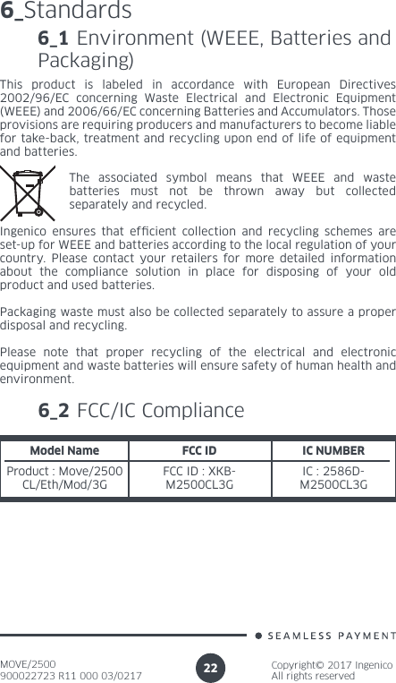 MOVE/2500900022723 R11 000 03/0217Copyright© 2017 IngenicoAll rights reserved226_StandardsThis product is labeled in accordance with European Directives 2002/96/EC concerning Waste Electrical and Electronic Equipment (WEEE) and 2006/66/EC concerning Batteries and Accumulators. Those provisions are requiring producers and manufacturers to become liable for take-back, treatment and recycling upon end of life of equipment and batteries.The associated symbol means that WEEE and waste batteries must not be thrown away but collected separately and recycled.Ingenico ensures that efcient collection and recycling schemes are set-up for WEEE and batteries according to the local regulation of your country. Please contact your retailers for more detailed information about the compliance solution in place for disposing of your old product and used batteries.Packaging waste must also be collected separately to assure a proper disposal and recycling. Please note that proper recycling of the electrical and electronic equipment and waste batteries will ensure safety of human health and environment.6_1 Environment (WEEE, Batteries and Packaging)6_2 FCC/IC ComplianceModel NameProduct : Move/2500CL/Eth/Mod/3GFCC ID IC NUMBERFCC ID : XKB-M2500CL3GIC : 2586D-M2500CL3G