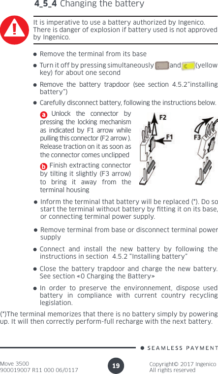 Move 3500900019007 R11 000 06/0117Copyright© 2017 IngenicoAll rights reserved194_5_4 Changing the batteryIt is imperative to use a battery authorized by Ingenico. There is danger of explosion if battery used is not approved by Ingenico. Remove the terminal from its baseTurn it off by pressing simultaneously           and          (yellow key) for about one secondRemove the battery trapdoor (see section 4.5.2“installing battery”)Carefully disconnect battery, following the instructions below.  Unlock the connector by pressing the locking mechanism as indicated by F1 arrow while pulling this connector (F2 arrow ). Release traction on it as soon as the connector comes unclipped    Finish extracting connector by tilting it slightly (F3 arrow)  to bring it away from the terminal housingInform the terminal that battery will be replaced (*). Do so start the terminal without battery by tting it on its base, or connecting terminal power supply.Remove terminal from base or disconnect terminal power supplyConnect and install the new battery by following the instructions in section  4.5.2 “Installing battery”Close the battery trapdoor and charge the new battery. See section «0 Charging the Battery»In order to preserve the environnement, dispose used battery in compliance with current country recycling legislation.(*)The terminal memorizes that there is no battery simply by powering up. It will then correctly perform-full recharge with the next battery.