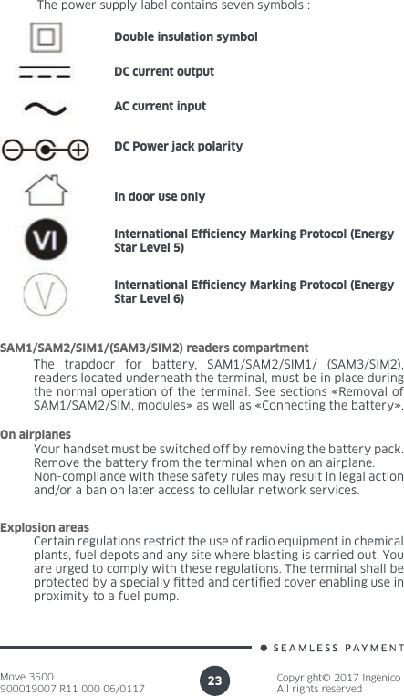 Move 3500900019007 R11 000 06/0117Copyright© 2017 IngenicoAll rights reserved23The power supply label contains seven symbols :Double insulation symbolDC current outputAC current inputDC Power jack polarityIn door use onlyInternational Ef ciency Marking Protocol (Energy Star Level 5)International Ef ciency Marking Protocol (Energy Star Level 6)The trapdoor for battery, SAM1/SAM2/SIM1/ (SAM3/SIM2), readers located underneath the terminal, must be in place during the normal operation of the terminal. See sections «Removal of SAM1/SAM2/SIM, modules» as well as «Connecting the battery». SAM1/SAM2/SIM1/(SAM3/SIM2) readers compartmentYour handset must be switched off by removing the battery pack. Remove the battery from the terminal when on an airplane.Non-compliance with these safety rules may result in legal action and/or a ban on later access to cellular network services.On airplanesCertain regulations restrict the use of radio equipment in chemical plants, fuel depots and any site where blasting is carried out. You are urged to comply with these regulations. The terminal shall be protected by a specially  tted and certi ed cover enabling use in proximity to a fuel pump.Explosion areas