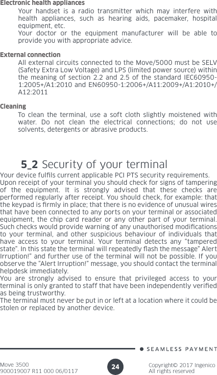 Move 3500900019007 R11 000 06/0117Copyright© 2017 IngenicoAll rights reserved24Your handset is a radio transmitter which may interfere with health appliances, such as hearing aids, pacemaker, hospital equipment, etc.Your doctor or the equipment manufacturer will be able to provide you with appropriate advice.Electronic health appliances5_2 Security of your terminalYour device fulls current applicable PCI PTS security requirements. Upon receipt of your terminal you should check for signs of tampering of the equipment. It is strongly advised that these checks are performed regularly after receipt. You should check, for example: that the keypad is rmly in place; that there is no evidence of unusual wires that have been connected to any ports on your terminal or associated equipment, the chip card reader or any other part of your terminal. Such checks would provide warning of any unauthorised modications to your terminal, and other suspicious behaviour of individuals that have access to your terminal. Your terminal detects any “tampered state”. In this state the terminal will repeatedly ash the message” Alert Irruption!” and further use of the terminal will not be possible. If you observe the “Alert Irruption!” message, you should contact the terminal helpdesk immediately. You are strongly advised to ensure that privileged access to your terminal is only granted to staff that have been independently veried as being trustworthy. The terminal must never be put in or left at a location where it could be stolen or replaced by another device. All external circuits connected to the Move/5000 must be SELV (Safety Extra Low Voltage) and LPS (limited power source) within the meaning of section 2.2 and 2.5 of the standard IEC60950-1:2005+/A1:2010 and EN60950-1:2006+/A11:2009+/A1:2010+/A12:2011External connectionTo clean the terminal, use a soft cloth slightly moistened with water. Do not clean the electrical connections; do not use solvents, detergents or abrasive products.Cleaning