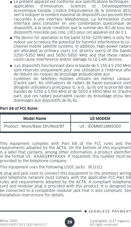 Move 3500900019007 R11 000 06/0117Copyright© 2017 IngenicoAll rights reserved29Le présent appareil est conforme aux spécications techniques applicables d’Innovation, Sciences et Développement économique Canada. L’indice d’équivalence de la sonnerie (IES) sert à indiquer le nombre maximal de dispositifs qui peuvent être raccordés à une interface téléphonique. La terminaison d’une interface peut consister en une combinaison quelconque de dispositifs, à la seule condition que la somme des IES de tous les dispositifs n’excède pas cinq. L’IES pour cet appareil est de 0.1.The device for operation in the band 5150–5250 MHz is only for indoor use to reduce the potential for harmful interference to co-channel mobile satellite systems. In addition, high-power radars are allocated as primary users (i.e. priority users) of the bands 5250–5350 MHz and 5650–5850 MHz and that these radars could cause interference and/or damage to LE-LAN devices. Les dispositifs fonctionnant dans la bande de 5 150 à 5 250 MHz sont réservés uniquement pour une utilisation à l’intérieur an de réduire les risques de brouillage préjudiciable aux systèmes de satellites mobiles utilisant les mêmes canaux. D’autre part, les utilisateurs de radars de haute puissance sont désignés utilisateurs principaux (c.-à-d., qu’ils ont la priorité) des bandes de 5250 à 5350 MHz et de 5650 à 5850 MHz et, d’autre part, que ces radars pourraient causer du brouillage et/ou des dommages aux dispositifs de RL-EL.Part 68 of FCC RulesModel NameProduct : Move/Base Eth/Mod/BTUS MODEM US : IEOMM01BM5000This equipment complies with Part 68 of the FCC rules and the requirements adopted by the ACTA. On the bottom of this equipment is a label that contains, among other information, a product identier in the format US : AAAEQ##TXXXX. If requested, this number must be provided to the telephone company.This equipment uses the following USOC jacks : (RJ11C).A plug and jack used to connect this equipment to the premises wiring and telephone network must comply with the applicable FCC Part 68 rules and requirements adopted by the ACTA. A compliant telephone cord and modular plug is provided with this product. It is designed to be connected to a compatible modular jack that is also compliant. See installation instructions for details.