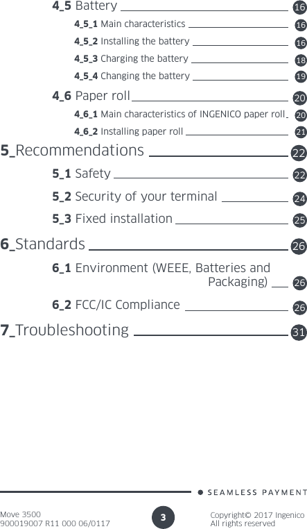 Move 3500900019007 R11 000 06/0117Copyright© 2017 IngenicoAll rights reserved3 4_5 Battery          4_5_1 Main characteristics          4_5_2 Installing the battery          4_5_3 Charging the battery          4_5_4 Changing the battery 4_6 Paper roll          4_6_1 Main characteristics of INGENICO paper roll          4_6_2 Installing paper roll5_Recommendations 5_1 Safety 5_2 Security of your terminal 5_3 Fixed installation6_Standards 6_1 Environment (WEEE, Batteries and      Packaging) 6_2 FCC/IC Compliance7_Troubleshooting16161618192020212222242625262631