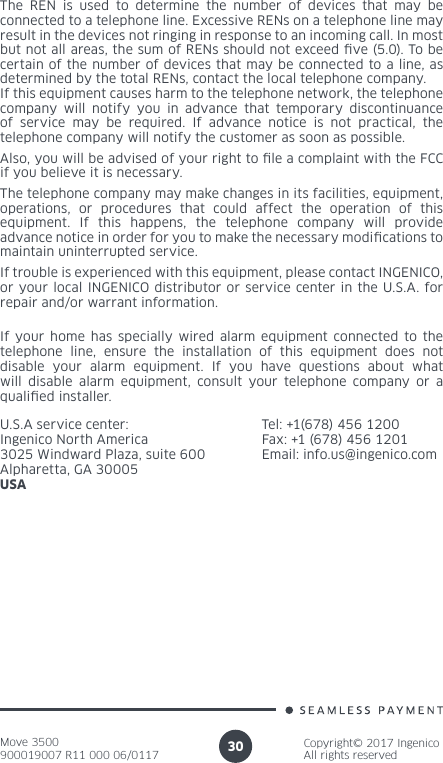 Move 3500900019007 R11 000 06/0117Copyright© 2017 IngenicoAll rights reserved30The REN is used to determine the number of devices that may be connected to a telephone line. Excessive RENs on a telephone line may result in the devices not ringing in response to an incoming call. In most but not all areas, the sum of RENs should not exceed ve (5.0). To be certain of the number of devices that may be connected to a line, as determined by the total RENs, contact the local telephone company. If this equipment causes harm to the telephone network, the telephone company will notify you in advance that temporary discontinuance of service may be required. If advance notice is not practical, the telephone company will notify the customer as soon as possible.Also, you will be advised of your right to le a complaint with the FCC if you believe it is necessary.The telephone company may make changes in its facilities, equipment, operations, or procedures that could affect the operation of this equipment. If this happens, the telephone company will provide advance notice in order for you to make the necessary modications to maintain uninterrupted service.If trouble is experienced with this equipment, please contact INGENICO, or your local INGENICO distributor or service center in the U.S.A. for repair and/or warrant information.If your home has specially wired alarm equipment connected to the telephone line, ensure the installation of this equipment does not disable your alarm equipment. If you have questions about what will disable alarm equipment, consult your telephone company or a qualied installer.U.S.A service center: Ingenico North America3025 Windward Plaza, suite 600Alpharetta, GA 30005USATel: +1(678) 456 1200Fax: +1 (678) 456 1201Email: info.us@ingenico.com
