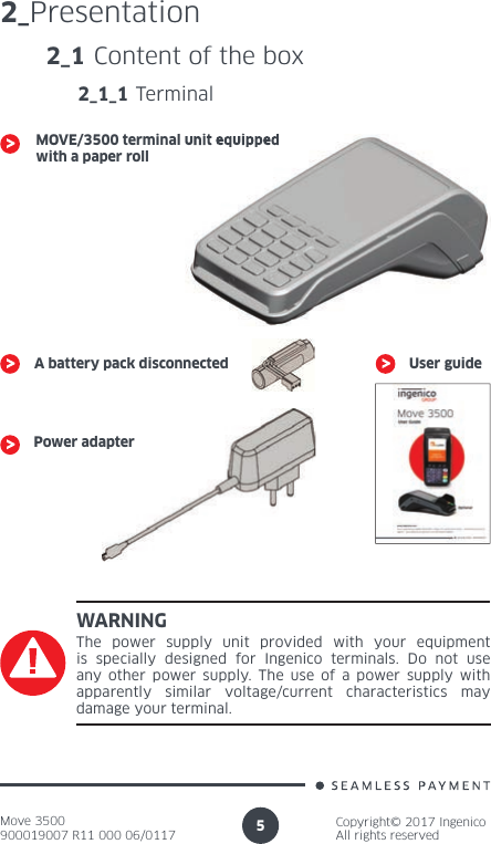 Move 3500900019007 R11 000 06/0117Copyright© 2017 IngenicoAll rights reserved52_PresentationWARNINGThe power supply unit provided with your equipment is specially designed for Ingenico terminals. Do not use any other power supply. The use of a power supply with apparently similar voltage/current characteristics may damage your terminal.2_1 Content of the box2_1_1 TerminalMOVE/3500 terminal unit equipped with a paper roll A battery pack disconnectedPower adapterUser guideMOVE/3500 terminal unit equipped 