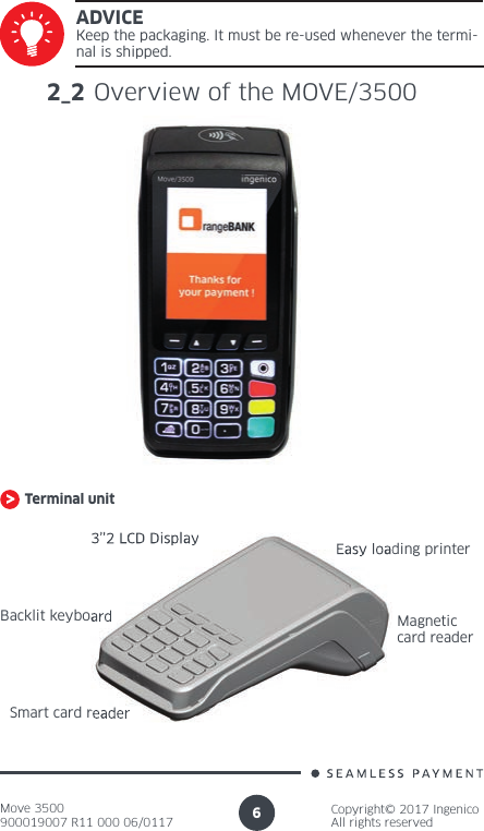 Move 3500900019007 R11 000 06/0117Copyright© 2017 IngenicoAll rights reserved6ADVICEKeep the packaging. It must be re-used whenever the termi-nal is shipped.2_2 Overview of the MOVE/3500Terminal unit3’’2 LCD DisplayBacklit keyboardSmart card readerEasy loading printerMagnetic card reader3’’2 LCD DisplayBacklit keyboardSmart card readerEasy loading printer
