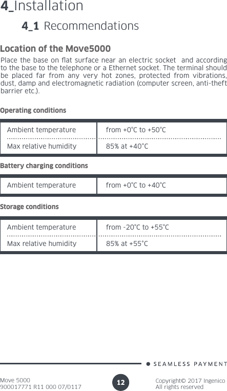 Move 5000900017771 R11 000 07/0117Copyright© 2017 IngenicoAll rights reserved124_Installation4_1 RecommendationsLocation of the Move5000Place the base on at surface near an electric socket  and according to the base to the telephone or a Ethernet socket. The terminal should be placed far from any very hot zones, protected from vibrations, dust, damp and electromagnetic radiation (computer screen, anti-theft barrier etc.).Operating conditionsAmbient temperature from +0°C to +50°CMax relative humidity 85% at +40°CBattery charging conditionsAmbient temperature from +0°C to +40°CStorage conditionsAmbient temperature from -20°C to +55°CMax relative humidity 85% at +55°C