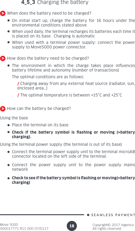 Move 5000900017771 R11 000 07/0117Copyright© 2017 IngenicoAll rights reserved184_5_3 Charging the batteryWhen does the battery need to be charged?On initial start up, charge the battery for 16 hours under the environmental conditions stated above When used daily, the terminal recharges its batteries each time it is placed on its base . Charging is automaticWhen used with a terminal power supply: connect the power supply to Move5000 power connector.How does the battery need to be charged?The environment in which the charge takes place inuences battery lifetime and autonomy (number of transactions) The optimal conditions are as follows:/ Charging away from any external heat source (radiator, sun, enclosed area…) / The optimal temperature is between +15°C and +25°CHow can the battery be charged?Using the basePlace the terminal on its baseCheck if the battery symbol is ashing or moving (=battery charging).Using the terminal power supply (the terminal is out of its base)Connect the terminal power supply unit to the terminal microAB connector located on the left side of the terminal.Connect the power supply unit to the power supply mains networkCheck to see if the battery symbol is ashing or moving(=battery charging)