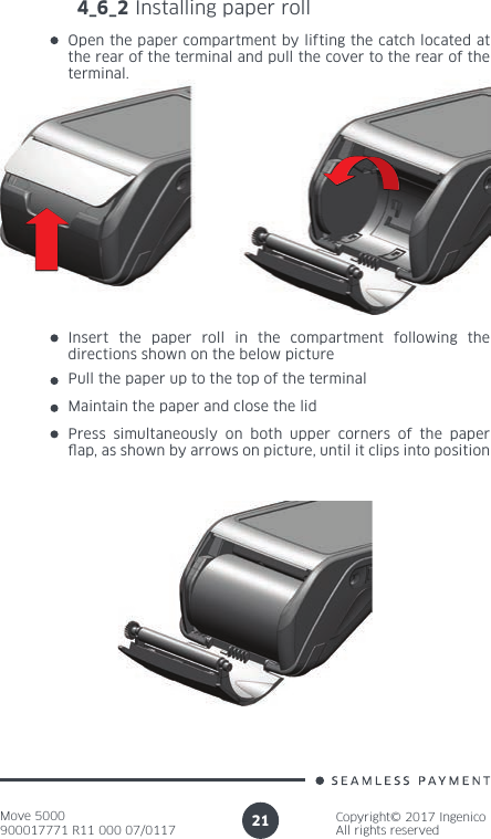 Move 5000900017771 R11 000 07/0117Copyright© 2017 IngenicoAll rights reserved214_6_2 Installing paper rollOpen the paper compartment by lifting the catch located at the rear of the terminal and pull the cover to the rear of the terminal.Insert the paper roll in the compartment following the directions shown on the below picturePull the paper up to the top of the terminal Maintain the paper and close the lidPress simultaneously on both upper corners of the paper ap, as shown by arrows on picture, until it clips into position