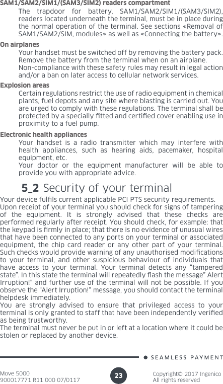 Move 5000900017771 R11 000 07/0117Copyright© 2017 IngenicoAll rights reserved23The trapdoor for battery, SAM1/SAM2/SIM1/(SAM3/SIM2), readers located underneath the terminal, must be in place during the normal operation of the terminal. See sections «Removal of SAM1/SAM2/SIM, modules» as well as «Connecting the battery». SAM1/SAM2/SIM1/(SAM3/SIM2) readers compartmentYour handset must be switched off by removing the battery pack. Remove the battery from the terminal when on an airplane.Non-compliance with these safety rules may result in legal action and/or a ban on later access to cellular network services.On airplanesCertain regulations restrict the use of radio equipment in chemical plants, fuel depots and any site where blasting is carried out. You are urged to comply with these regulations. The terminal shall be protected by a specially tted and certied cover enabling use in proximity to a fuel pump.Explosion areasYour handset is a radio transmitter which may interfere with health appliances, such as hearing aids, pacemaker, hospital equipment, etc.Your doctor or the equipment manufacturer will be able to provide you with appropriate advice.Electronic health appliances5_2 Security of your terminalYour device fulls current applicable PCI PTS security requirements. Upon receipt of your terminal you should check for signs of tampering of the equipment. It is strongly advised that these checks are performed regularly after receipt. You should check, for example: that the keypad is rmly in place; that there is no evidence of unusual wires that have been connected to any ports on your terminal or associated equipment, the chip card reader or any other part of your terminal. Such checks would provide warning of any unauthorised modications to your terminal, and other suspicious behaviour of individuals that have access to your terminal. Your terminal detects any “tampered state”. In this state the terminal will repeatedly ash the message” Alert Irruption!” and further use of the terminal will not be possible. If you observe the “Alert Irruption!” message, you should contact the terminal helpdesk immediately. You are strongly advised to ensure that privileged access to your terminal is only granted to staff that have been independently veried as being trustworthy. The terminal must never be put in or left at a location where it could be stolen or replaced by another device. 