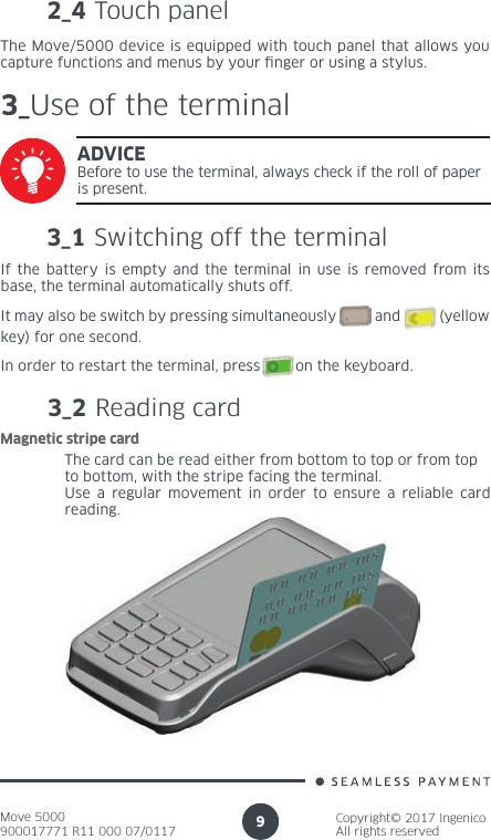 Move 5000900017771 R11 000 07/0117Copyright© 2017 IngenicoAll rights reserved92_4 Touch panelThe Move/5000 device is equipped with touch panel that allows you capture functions and menus by your nger or using a stylus.3_Use of the terminal3_1 Switching off the terminalADVICEBefore to use the terminal, always check if the roll of paper is present.If the battery is empty and the terminal in use is removed from its base, the terminal automatically shuts off.It may also be switch by pressing simultaneously          and          (yellow key) for one second.In order to restart the terminal, press        on the keyboard.3_2 Reading cardThe card can be read either from bottom to top or from topto bottom, with the stripe facing the terminal.Use a regular movement in order to ensure a reliable card reading.Magnetic stripe card