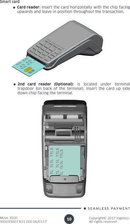 Move 3500900019007 R11 000 06/0117Copyright© 2017 IngenicoAll rights reserved10Card reader: insert the card horizontally with the chip facing upwards and leave in position throughout the transaction.Smart card2nd card reader (Optional): is located under terminal trapdoor (on back of the terminal). Insert the card up side down chip facing the terminal.