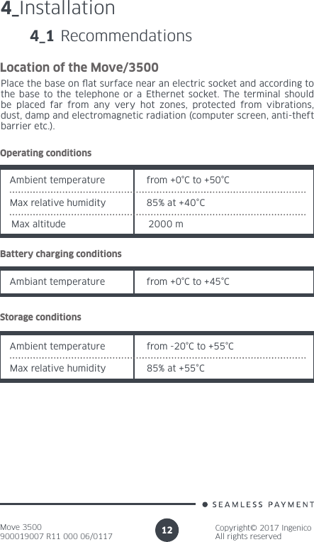 Move 3500900019007 R11 000 06/0117Copyright© 2017 IngenicoAll rights reserved124_Installation4_1 RecommendationsLocation of the Move/3500Place the base on at surface near an electric socket and according to the base to the telephone or a Ethernet socket. The terminal should be placed far from any very hot zones, protected from vibrations, dust, damp and electromagnetic radiation (computer screen, anti-theft barrier etc.).Operating conditionsAmbient temperature from +0°C to +50°CMax relative humidity 85% at +40°CBattery charging conditionsAmbiant temperature from +0°C to +45°CStorage conditionsAmbient temperature from -20°C to +55°CMax relative humidity 85% at +55°CMax altitude 2000 m