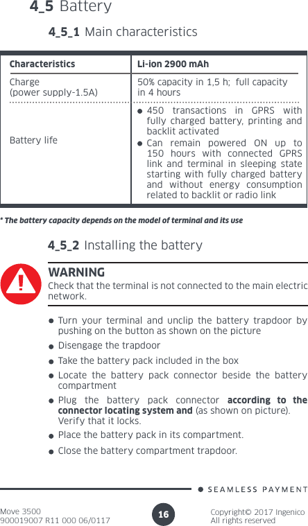 Move 3500900019007 R11 000 06/0117Copyright© 2017 IngenicoAll rights reserved164_5 Battery 4_5_1 Main characteristicsCharge (power supply-1.5A)50% capacity in 1,5 h;  full capacity in 4 hoursBattery lifeCharacteristics Li-ion 2900 mAh450 transactions in GPRS with fully charged battery, printing and backlit activatedCan remain powered ON up to 150 hours with connected GPRS link and terminal in sleeping state starting with fully charged battery and without energy consumption related to backlit or radio link* The battery capacity depends on the model of terminal and its use4_5_2 Installing the batteryWARNINGCheck that the terminal is not connected to the main electric network.Turn your terminal and unclip the battery trapdoor by pushing on the button as shown on the pictureDisengage the trapdoorTake the battery pack included in the boxLocate the battery pack connector beside the battery compartment Plug the battery pack connector according to the connector locating system and (as shown on picture). Verify that it locks.Place the battery pack in its compartment.Close the battery compartment trapdoor.